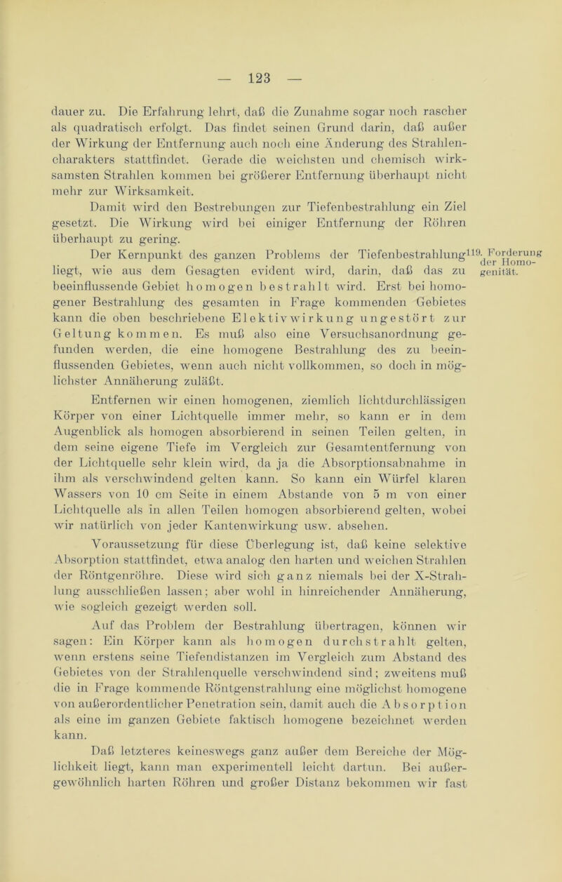dauer zu. Die Erfahrung lehrt, daß die Zunahme sogar noch rascher als quadratisch erfolgt. Das findet seinen Grund darin, daß außer der Wirkung der Entfernung auch noch eine Änderung des Strahlen- charakters stattfindet. Gerade die weichsten und chemisch wirk- samsten Strahlen kommen hei größerer Entfernung überhaupt nicht mehr zur Wirksamkeit. Damit wird den Bestrebungen zur Tiefenbestrahlung ein Ziel gesetzt. Die Wirkung wird bei einiger Entfernung der Röhren überhaupt zu gering. Der Kernpunkt des ganzen Problems der Tiefenbestrahlung119^L°i^ennig liegt, wie aus dem Gesagten evident wird, darin, daß das zu genität. beeinflussende Gebiet homogen bestrahlt wird. Erst bei homo- gener Bestrahlung des gesamten in Frage kommenden Gebietes kann die oben beschriebene ElektivWirkung ungestört zur Geltung kommen. Es muß also eine Versuchsanordnung ge- funden werden, die eine homogene Bestrahlung des zu beein- flussenden Gebietes, wenn auch nicht vollkommen, so doch in mög- lichster Annäherung zuläßt. Entfernen wir einen homogenen, ziemlich lichtdurchlässigen Körper von einer Lichtquelle immer mehr, so kann er in dem Augenblick als homogen absorbierend in seinen Teilen gelten, in dem seine eigene Tiefe im Vergleich zur Gesamtentfernung von der Lichtquelle sehr klein wird, da ja die Absorptionsahnahme in ihm als verschwindend gelten kann. So kann ein Würfel klaren Wassers von 10 cm Seite in einem Abstande von 5 nr von einer Lichtquelle als in allen Teilen homogen absorbierend gelten, wobei wir natürlich von jeder Kantenwirkung usw. absehen. Voraussetzung für diese Überlegung ist, daß keine selektive Absorption stattfindet, etwa analog den harten und weichen Strahlen der Röntgenröhre. Diese wird sich ganz niemals bei der X-Strah- lung ausschließen lassen; aber wohl in hinreichender Annäherung, wie sogleich gezeigt werden soll. Auf das Problem der Bestrahlung übertragen, können wir sagen: Ein Körper kann als homogen durchstrahlt gelten, wenn erstens seine Tiefendistanzen im Vergleich zum Abstand des Gebietes von der Strahlenquelle verschwindend sind; zweitens muß die in Frage kommende Röntgenstrahlung eine möglichst homogene von außerordentlicher Penetration sein, damit auch die A b s o r p t ion als eine im ganzen Gebiete faktisch homogene bezeichnet werden kann. Daß letzteres keineswegs ganz außer dem Bereiche der Mög- lichkeit liegt, kann man experimentell leicht dartun. Bei außer- gewöhnlich harten Röhren und großer Distanz bekommen wir fast