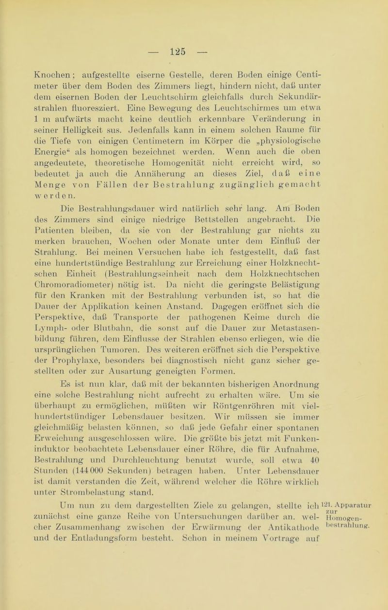 Knochen ; aufgestellte eiserne Gestelle, deren Boden einige Centi- meter über dem Boden des Zimmers liegt, hindern nicht, daß unter dem eisernen Boden der Leuchtschirm gleichfalls durch Sekundär- strahlen fluoresziert. Eine Bewegung des Leuchtschirmes um etwa 1 in aufwärts macht keine deutlich erkennbare Veränderung in seiner Helligkeit sus. Jedenfalls kann in einem solchen Raume für die Tiefe von einigen Centimetern im Körper die „physiologische Energie“ als homogen bezeichnet werden. Wenn auch die oben angedeutete, theoretische Homogenität nicht erreicht wird, so bedeutet ja auch die Annäherung an dieses Ziel, daß eine Monge von Fällen der Bestrahlung zugänglich gemacht w Orden. Die Bostrahlungsdauer wird natürlich sehr lang. Am Boden des Zimmers sind einige niedrige Bettstellen angebracht. Die Patienten bleiben, da sie von der Bestrahlung gar nichts zu merken brauchen, Wochen oder Monate unter dem Einfluß der Strahlung. Bei meinen Versuchen habe ich festgestellt, daß fast eine lmndertstündige Bestrahlung zur Erreichung einer Holzknecht- schen Einheit (Bestrahlungseinheit nach dem Holzknechtschen Chromoradiometer) nötig ist. Da nicht die geringste Belästigung für den Kranken mit der Bestrahlung verbunden ist-, so hat die Dauer der Applikation keinen Anstand. Dagegen eröffnet sich die Perspektive, daß Transporte der pathogenen Keime durch die Ly mph- oder Blutbahn, die sonst auf die Dauer zur Metastasen- bildung führen, dem Einflüsse der Strahlen ebenso erliegen, wie die ursprünglichen Tumoren. Des weiteren eröffnet sich die Perspektive der Prophylaxe, besonders bei diagnostisch nicht ganz sicher ge- stellten oder zur Ausartung geneigten Formen. Es ist nun klar, daß mit der bekannten bisherigen Anordnung eine solche Bestrahlung nicht aufrecht zu erhalten wäre. Um sie überhaupt zu ermöglichen, müßten wir Röntgenröhren mit viel- hundertstündiger Lebensdauer besitzen. Wir müssen sie immer gleichmäßig belasten können, so daß jede Gefahr einer spontanen Erweichung ausgeschlossen wäre. Die größte bis jetzt mit Funken- induktor beobachtete Lebensdauer einer Röhre, die für Aufnahme. Bestrahlung und Durchleuchtung benutzt wurde, soll etwa 40 Stunden (144 000 Sekunden) betragen haben. Unter Lebensdauer ist damit verstanden dio Zeit, während welcher die Röhre wirklich unter Stromhelastung stand. Um nun zu dem dargestellten Ziele zu gelangen, stellte ich121-Apparatu zunächst eine ganze Reihe von Untersuchungen darüber an. wel- Hmnogpn- eher Zusammenhang zwischen der Erwärmung der Antikathode liestrabümg und der Entladungsform besteht. Schon in meinem Vortrage auf