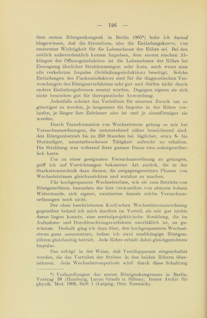 dem ersten Röntgenkongreß in Berlin 1905*) habe ich darauf hingewiesen, daß die Stromform, also die Entladungskurve, von eminenter Wichtigkeit für die Lebensdauer der Röhre sei. Bei den zeitlich außerordentlich kurzen Impulsen, dem enorm raschen Ab- klingen der Öffnungsinduktion ist die Lebensdauer der Röhre bei Erzeugung ähnlicher Strahlenmengen sehr kurz, auch wenn man alle verkehrten Impulse (Schließungsinduktion) beseitigt. Solche Entladungen des Funkeninduktors sind für die diagnostischen Ver- wendungen des Röntgenverfahrens sehr gut und dürfen nicht durch andere Entladungsformen ersetzt werden. Dagegen eignen sie sich nicht besonders gut für therapeutische Anwendung. Jedenfalls scheint das Verhältnis für unseren Zweck um so günstiger zu werden, je langsamer die Impulse in der Röhre ver- laufen, je länger ihre Zeitdauer also ist und jo sinusförmiger sie werden. Durch Transformation von Wechselstrom gelang es mir bei Versuchsanordnungen, die untenstehend näher bezeichnend sind, den Röntgenbetrieb bis zu 250 Stunden bei täglicher, etwa 8- bis lOstündiger, ununterbrochener Tätigkeit aufrecht zu erhalten. Die Strahlung war während ihrer ganzen Dauer eine außergewöhn- lich harte. Um zu einer geeigneten Versuchsanordnung zu gelangen, griff ich auf Vorrichtungen bekannter Art zurück, die in der Starkstromtechnik dazu dienen, die entgegengesetzten Phasen von Wechselströmen gleichzurichten und nutzbar zu machen. Für hochgespannte Wechselströme, wie sie zum Betriebe von Röntgenröhren, besonders der liier verwandten von abnorm hohem Widerstande, sich eignen, existierten damals solche Versuchsan- ordnungen noch nicht. Der oben beschriebenen Koch’schen Wecbselstromanordnung gegenüber befand ich mich insofern im Vorteil, als mir gar nichts daran liegen konnte, eine zentralprojektivische Strahlung, die im Aufnahme- und Durchleuchtungsverfahren unerläßlich ist, zu ge- winnen. Deshalb ging ich dazu über, den hochgespannten Wechsel- strom ganz auszunutzen, indem ich zwei unabhängige Röntgen- röhren gleichzeitig betrieb. Jede Röhre erhielt dabei gleichgerichtete Impulse. Das erfolgt in der Weise, daß Ventilapparate eingeschaltet werden, die das Verteilen der Ströme in den beiden Röhren über- nehmen. Jede Wechselstromperiode wird durch diese Schaltung *) Verhandlungen dos ersten Röntgenkongresses in Berlin, Vortrag 38 (Hamburg, Lueas Graafe u. Sillem); ferner Archiv für physik. Med. 1906, Heft 1 (Leipzig, Otto Nemnich).