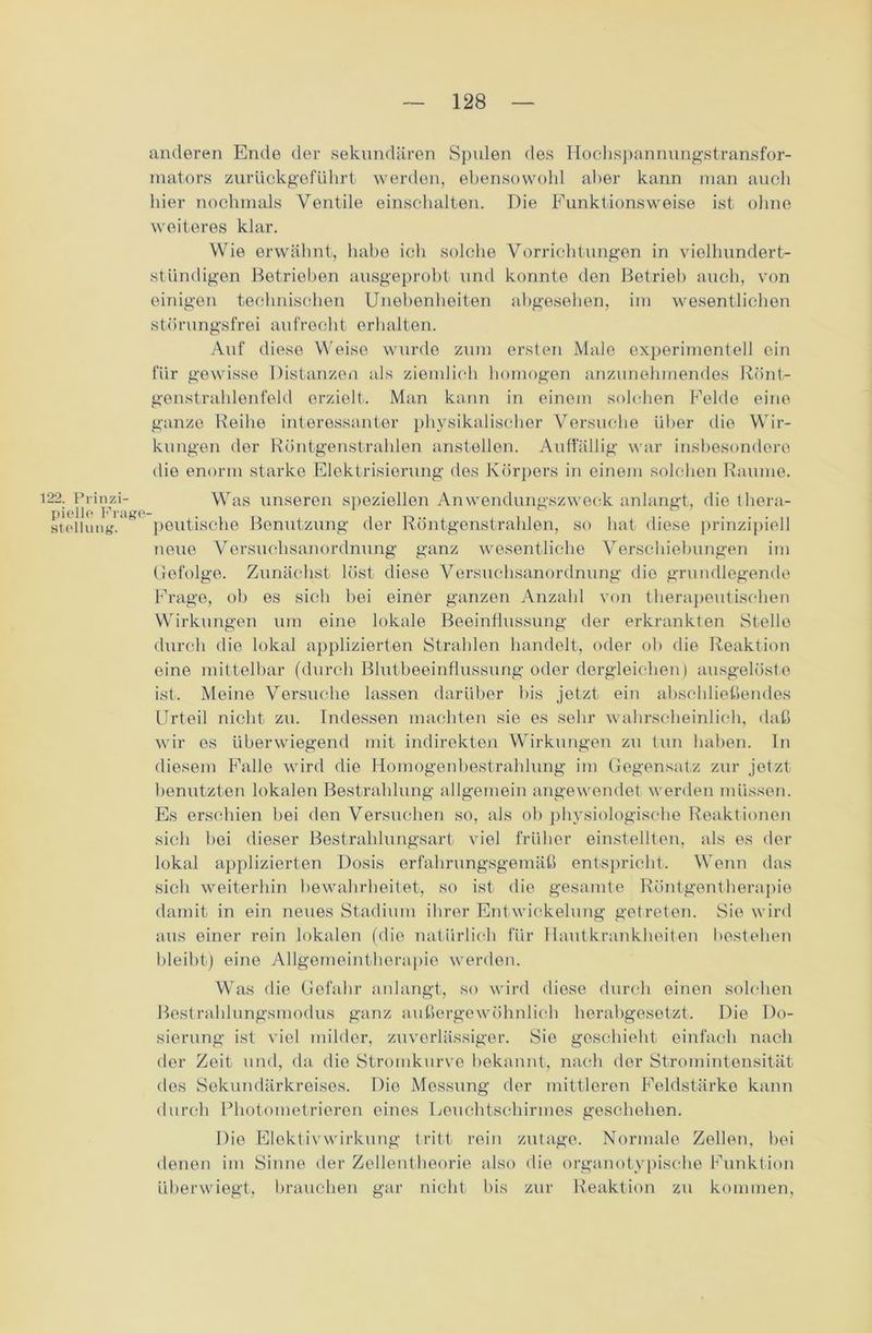 122. Prinzi- pielle Frage- stellung'. anderen Ende der sekundären Spulen des Hochspannungstransfor- mators zurückgeführt werden, ebensowohl aber kann man auch hier nochmals Ventile einschalten. Die Funktionsweise ist ohne weiteres klar. Wie erwähnt, habe ich solche Vorrichtungen in viellmndert- stündigen Betrieben ausgeprobt und konnte den Betrieb auch, von einigen technischen Unebenheiten abgesehen, im wesentlichen störungsfrei aufrecht erhalten. Auf diese Weise wurde zum ersten Male experimentell ein für gewisse Distanzen als ziemlich homogen anzunehmendes Rönt- genstrahlenfeld erzielt. Man kann in einem solchen Felde eine ganze Reihe interessanter physikalischer Versuche über die Wir- kungen der Röntgenstrahlen anstellen. Auffällig war insbesondere die enorm starke Elektrisierung des Körpers in einem solchen Raume. Was unseren speziellen Anwendungszweck anlangt, die thera- peutische Benutzung der Röntgenstrahlen, so hat diese prinzipiell neue Versuchsanordnung ganz wesentliche Verschiebungen im Gefolge. Zunächst löst diese Versuchsanordnung die grundlegende Frage, ob es sich hei einer ganzen Anzahl von therapeutischen Wirkungen um eine lokale Beeinflussung der erkrankten Stelle durch die lokal applizierten Strahlen handelt, oder ob die Reaktion eine mittelbar (durch Blutbeeinflussung oder dergleichen) ausgelöste ist. Meine Versuche lassen darüber bis jetzt ein abschließendes Urteil nicht zu. Indessen machten sie es sehr wahrscheinlich, daß wir es überwiegend mit indirekten Wirkungen zu tun haben. In diesem Falle wird die Homogenbestrahlung im Gegensatz zur jetzt benutzten lokalen Bestrahlung allgemein angewendet werden müssen. Es erschien bei den Versuchen so, als ob physiologische Reaktionen sich bei dieser Bestrahlungsart viel früher einstellten, als es der lokal applizierten Dosis erfahrungsgemäß entspricht. Wenn das sich weiterhin bewahrheitet, so ist die gesamte Röntgentherapie damit in ein neues Stadium ihrer Entwickelung getreten. Sie wird aus einer rein lokalen (die natürlich für Hautkrankheiten bestehen bleibt) eine Allgemeintherapie werden. Was die Gefahr anlangt, so wird diese durch einen solchen Bestrahlungsmodus ganz außergewöhnlich herabgesetzt. Die Do- sierung ist viel milder, zuverlässiger. Sie geschieht einfach nach der Zeit und, da die Stromkurve bekannt, nach der Stromintensität dos Sekundärkreises. Die Messung der mittleren Feldstärke kann durch Photometrieren eines Leuchtschirmes geschehen. Die ElektivWirkung tritt rein zutage. Normale Zellen, hei denen im Sinne der Zellentheorie also die organotypische Funktion überwiegt, brauchen gar nicht bis zur Reaktion zu kommen,