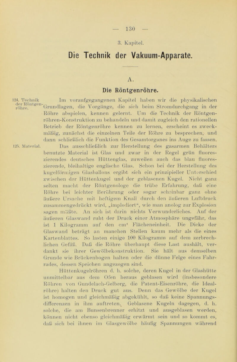 3. Kapitel. Die Technik der Vakuum-Apparate. A. Die Röntgenröhre. 124. Technik der Röntgen- röhre. 125. Material. Im voraufgegangenen Kapitel haben wir die physikalischen Grundlagen, die Vorgänge, die sich beim Stromdurchgang in der Röhre abspiolen, kennen gelernt. Um die Technik der Röntgen- röhren-Ivonstruktion zu behandeln und damit zugleich den rationellen Betrieb der Röntgenröhre kennen zu lernen, erscheint es zweck- mäßig, zunächst die einzelnen Teile der Röhre zu besprechen, und dann schließlich die Funktion des Gesamtorganes ins Auge zu fassen. Das ausschließlich zur Herstellung des gasarmen Behälters benutzte Material ist Glas und zwar in der Regel grün fluores- zierendes deutsches Hüttenglas, zuweilen auch das blau fluores- zierende, bleihaltige englische Glas. Schon hei der Herstellung des kugelförmigen Glasballons ergibt sich ein prinzipieller Unterschied zwischen der Hüttenkugel und der geblasenen Kugel. Nicht ganz selten macht der Röntgenologe die trübe Erfahrung, daß eine Röhre hei leichter Berührung oder sogar scheinbar ganz ohne äußere Ursache mit heftigem Knall durch den äußeren Luftdruck zusammengedrückt wird, „implodiert“, wie man anolog zur Explosion sagen müßte. An sich ist darin nichts Verwunderliches. Auf der äußeren Glaswand ruht der Druck einer Atmosphäre ungefähr, das ist 1 Kilogramm auf den cm- Flächeneinheit. Die Dicke der Glaswand beträgt an manchen Stellen kaum mehr als die eines Kartenblattes. So lasten einige 100 Kilogramm auf dem zerbrech- lichen Gefäß. Daß die Röhre überhaupt diese Last aushält, ver- dankt sie ihrer Gewölbekonstruktion. Sie hält aus demselben Grunde wie Brückenbogen halten oder die dünne Felge eines Fahr- rades, dessen Speichen angezogen sind. Hüttenkugelröhren d. h. solche, deren Kugel in der Glashütte unmittelbar aus dem Ofen heraus geblasen wird (insbesondere Röhren von Gundelach-Gelberg, die Patent-Eisenröhre, die Ideal- röhre) halten den Druck gut aus. Denn das Gewölbe der Kugel ist homogen und gleichmäßig abgekühlt, so daß keine Spannungs- difl'erenzen in ihm auftreten. Geblasene Kugeln dagegen, d. h. solche, die am Bunsenbrenner erhitzt und ausgeblasen werden, können nicht ebenso gleichmäßig erwärmt sein und so kommt es, daß sich bei ihnen im Glasgewölbe häufig Spannungen während