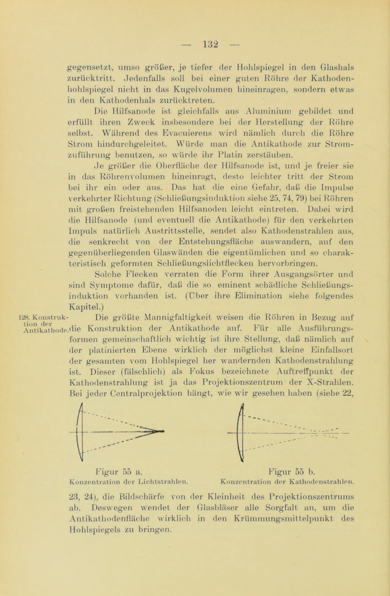 gegensetzt, umso größer, je tiefer der Hohlspiegel in den Glashals zurücktritt. Jedenfalls soll bei einer guten Röhre der Kathoden- hohlspiegel nicht in das Kugelvolumen hineinragen, sondern etwas in den Kathodenhals zurücktreten. Die Hilfsanode ist gleichfalls aus Aluminium gebildet und erfüllt ihren Zweck insbesondere hei der Herstellung der Röhre seihst. Während des Evacuierens wird nämlich durch die Röhre Strom hindurchgeleitet. Würde man die Antikathode zur Strom- zuführung benutzen, so würde ihr Platin zerstäuben. Je größer die Oberfläche der Hilfsanode ist, und je freier sie in das Röhrenvolumen hineinragt, desto leichter tritt der Strom hei ihr ein oder aus. Das hat die eine Gefahr, daß die Impulse verkehrter Richtung (Schließungsinduktion siehe 25, 74, 79) bei Röhren mit großen freistehenden Hilfsanoden leicht eintreten. Dabei wird die Hilfsanode (und eventuell die Antikathode) für den verkehrten Impuls natürlich Austrittsstelle, sendet also Kathodenstrahlen aus, die senkrecht von der Entstehungsfläche auswandern, auf den gegenüberliegenden Glaswänden die eigentümlichen und so charak- teristisch geformten Schließungslichtflecken hervorbringen. Solche Flecken verraten die Form ihrer Ausgangsörter und sind Symptome dafür, daß die so eminent schädliche Schließungs- induktion vorhanden ist. (Über ihre Elimination siehe folgendes Kapitel.) 128. Konstruk- Die größte Mannigfaltigkeit weisen die Röhren in Bezug auf Antikiithode.die Konstruktion der Antikathode auf. Für alle Ausführungs- formen gemeinschaftlich wichtig ist ihre Stellung, daß nämlich auf der platinierten Ebene wirklich der möglichst kleine Einfallsort der gesamten vom Hohlspiegel her wandernden Kathodenstrahlung ist. Dieser (fälschlich) als Fokus bezeichnete Auftreffpunkt der Kathodenstrahlung ist ja das Projektionszentrum der X-Strahlen. Bei jeder Centralprojektion hängt, wie wir gesehen haben (siehe 22, Figur 55 a. Konzentration der Lichtstrahlen. Figur 55 b. Konzentration der Kathodenstrahlen. 23, 24), die Bildschärfe von der Kleinheit des Projektionszentrums ah. Deswegen wendet der Glasbläser alle Sorgfalt an, um die Antikathodenfläche wirklich in den Krümmungsmittelpunkt des Hohlspiegels zu bringen.
