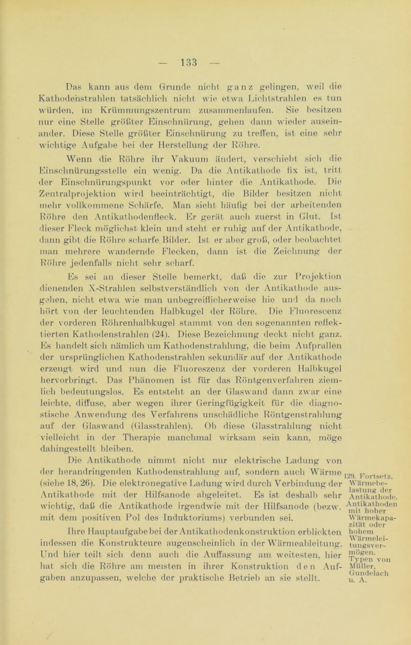 Das kann aus dem Grunde nicht ganz gelingen, weil die Kathodehstrahlen tatsächlich nicht wie etwa Lichtstrahlen es tun würden, im Krümmungszentrum zusammenlaufen. Sie besitzen nur eine Stelle größter Einschnürung, gehen dann wieder ausein- ander. Diese Stelle größter Einschnürung zu treffen, ist eine sehr wichtige Aufgabe hei der Herstellung der Rühre. Wenn die Röhre ihr Vakuum ändert, verschiebt sich die Einschnürungsstelle ein wenig. Da die Antikathode Hx ist, tritt der Einschnürungspunkt vor oder hinter die Antikathode. Die Zentralprojektion wird beeinträchtigt, die Bilder besitzen nicht mehr vollkommene Schärfe. Man sieht häufig hoi der arbeitenden Röhre den Antikathodenfleck. Er gerät auch zuerst in Glut. Ist dieser Fleck möglichst klein und steht er ruhig auf der Antikathode, dann gibt die Röhre scharfe.Bilder. Ist er aber groß, oder beobachtet man mehrere wandernde Flecken, dann ist die Zeichnung der Röhre jedenfalls nicht sehr scharf. Es sei an dieser Stelle bemerkt, daß die zur Projektion dienenden X-Strahlen selbstverständlich von der Antikathode aus- gehen, nicht etwa wie man unbogreiflicherweise hie und da noch hört von der leuchtenden Halbkugel der Röhre. Die Fluoreseenz der vorderen Röhrenhalbkugel stammt von den sogenannten reflek- tierten Kathodenstrahlen (24). Diese Bezeichnung deckt nicht ganz. Es handelt sich nämlich um Kathodenstrahlung, die beim Aufprallen der ursprünglichen Kathodenstrahlen sekundär auf der Antikathode erzeugt wird und nun die Fluoreszenz der vorderen Halbkugel hervorbringt. Das Phänomen ist für das Röntgenverfahren ziem- lich bedeutungslos. Es entsteht an der Glaswand dann zwar eine leichte, diffuse, aber wegen ihrer Geringfügigkeit für die diagno- stische Anwendung des Verfahrens unschädliche Röntgenstrahlung auf der Glaswand (Glasstrahlen). Ob diese Glasstrahlung nicht vielleicht in der Therapie manchmal wirksam sein kann, möge dahingestellt bleiben. Die Antikathode nimmt nicht nur elektrische Ladung von der herandringenden Kathodenstrahlung auf, sondern auch Wärme (siehe 18, 26). Die elektronegative Ladung wird durch Verbindung der Antikathode mit der Hilfsanode abgeleitet. Es ist deshalb sehr wichtig, daß die Antikathode irgendwie mit der Hilfsanode (bezw. mit dem positiven Pol dos Induktoriums) verbunden sei. Ihre Hauptaufgabe bei der Antikathodenkonstruktion erblickten indessen die Konstrukteure augenscheinlich in der Wärmeableitung. Und hier teilt sich denn auch die Auffassung am weitesten, hier hat sich die Röhre am meisten in ihrer Konstruktion den Auf- gaben anzupassen, welche der praktische Betrieb an sie stellt. 129. Fortsetz. Wärmebe- lastung der Antikathode. Antikathoden mit hoher Wärmekapa- zität oder hohem Wärmelei- tungsver- mögen. Typen von Müller. Gundelach u. A.