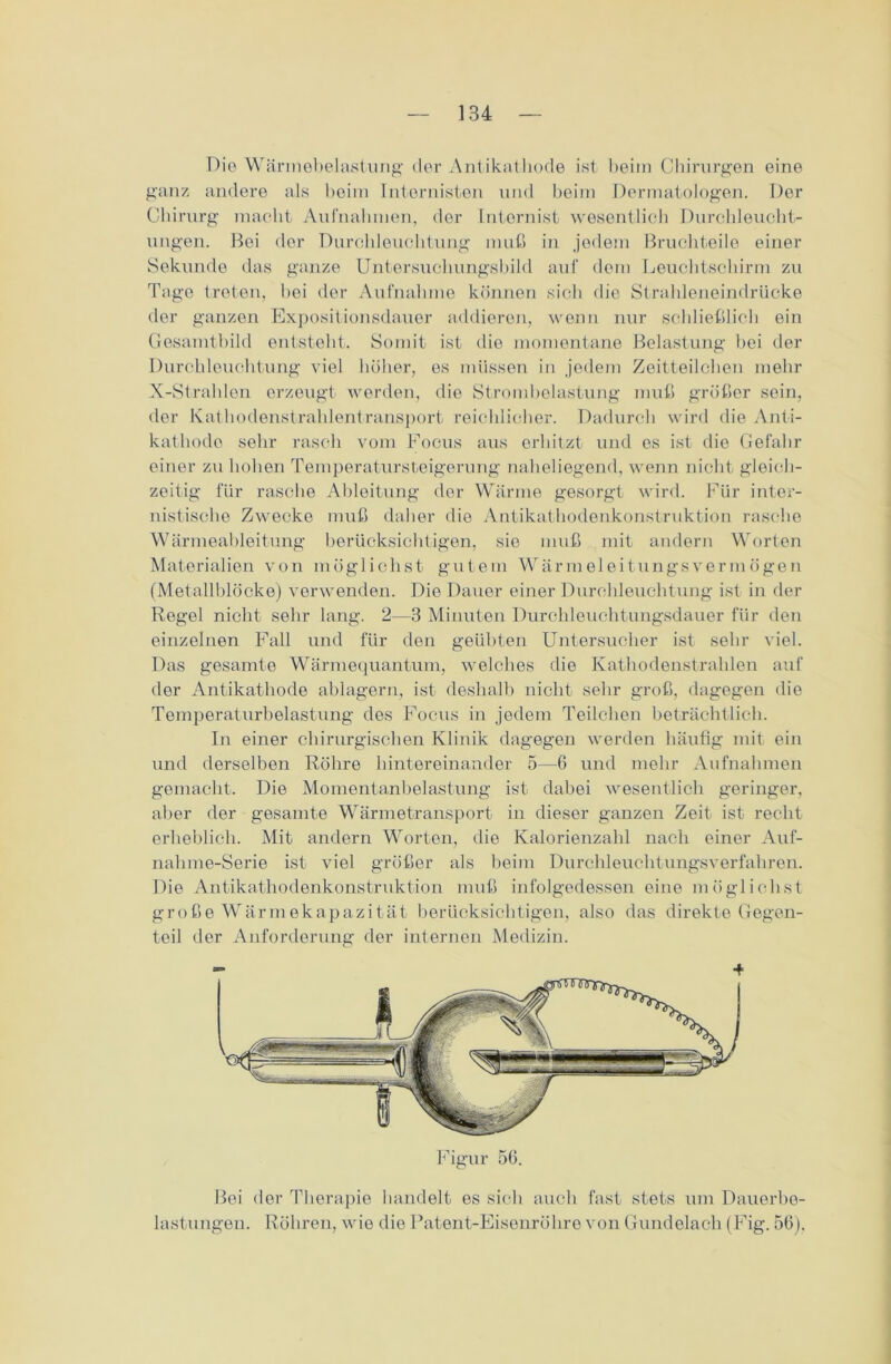 Die Wärmebelastung der Antikathode ist beim Chirurgen eine ganz andere als beim Internisten und beim Dermatologen. Der Chirurg macht Aufnahmen, der Internist wesentlich Durchleucht- ungen. Boi der Durchleuchtung muß in jedem Bruchteile einer Sekunde das ganze Untersuchungsbild auf dem Leuchtschirm zu Tage treten, bei der Aufnahme können sich die Strahleneindrücke der ganzen Expositionsdauer addieren, wenn nur schließlich ein Gesamtbild entsteht. Somit ist die momentane Belastung hei der Durchleuchtung viel höher, es müssen in jedem Zeitteilchen mehr X-Strahlen erzeugt werden, die Strombelastung muß größer sein, der Kathodenstrahlentransport reichlicher. Dadurch wird die Anti- kathode sehr rasch vom Focus aus erhitzt und es ist die Gefahr einer zu hohen Temperatursteigerung naheliegend, wenn nicht gleich- zeitig für rasche Ableitung der Wärme gesorgt wird. Für inter- nistische Zwecke muß daher die Antikathodenkonstruktion rasche Wärmeableitung berücksichtigen, sie muß mit andern Worten Materialien von möglichst gutem Wärmeleitungsverm ögen (Metallblöcke) verwenden. Die Dauer einer Durchleuchtung ist in der Regel nicht sehr lang. 2—3 Minuten Durchleuchtungsdauer für den einzelnen Fall und für den geübten Untersucher ist sehr viel. Das gesamte Wärmequantum, welches die Kathodenstrahlen auf der Antikathode ablagern, ist deshalb nicht sehr groß, dagegen die Temperaturbelastung des Focus in jedem Teilchen beträchtlich. In einer chirurgischen Klinik dagegen werden häufig mit ein und derselben Röhre hintereinander 5—6 und mehr Aufnahmen gemacht. Die Momentanbelastung ist dabei wesentlich geringer, aber der gesamte Wärmetransport in dieser ganzen Zeit ist recht erheblich. Mit andern Worten, die Kalorienzahl nach einer Auf- nahme-Serie ist viel größer als beim Durchleuchtungsverfahren. Die Antikathodenkonstruktion muß infolgedessen eine möglichst große Wärmekapazität berücksichtigen, also das direkte Gegen- teil der Anforderung der internen Medizin. 4 Bei der Therapie handelt es sich auch fast stets um Dauerbe- lastungen. Röhren, wie die Patent-Eisenrölire von Gundelach (Fig. 56).