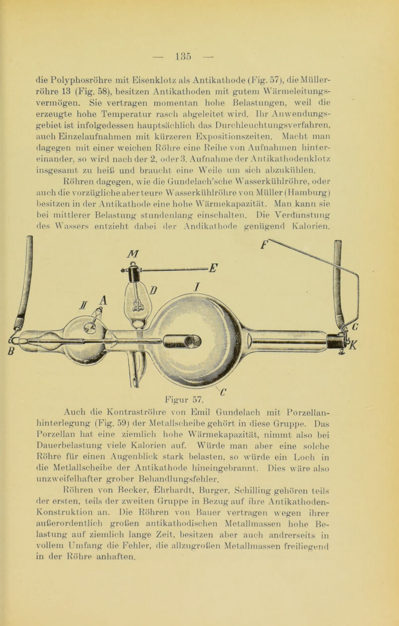 die Polyphosröhre mit Eisenklotz als Antikathode (Fig. 57), die Müller- röhre 13 (Fig. 58), besitzen Antikathoden mit gutem Wärmeleitungs- vermögen. Sie vertragen momentan hohe Belastungen, weil die erzeugte hohe Temperatur rasch abgeleitet wird. Ihr Anwendungs- gebiet ist infolgedessen hauptsächlich das Durchleuchtungsverfahren, auch Einzelaufnahmen mit kürzeren Expositionszeiten. Macht man dagegen mit einer weichen Röhre eine Reihe von Aufnahmen hinter- einander. so wird nach der 2. oder 3. Aufnahme der Antikathodenklotz insgesamt zu heiß und braucht eine Weile um sich abzukühlen. Röhren dagegen, wie die Gundelach’sche Wasserkühlröhre, oder auch die vorzügliche aber teure Wasserkühlröhre von Müller (Hamburg) besitzen in der Antikathode eine hohe Wärmekapazität. Man kann sie bei mittlerer Belastung stundenlang einschalten. Die Verdunstung des Wassers entzieht dabei der Andikathode genügend Kalorien. Figur 57. Auch die Kontraströhre von Emil Gundelach mit Porzellan- hinterlegung (Fig. 59) der Metallscheibe gehört in diese Gruppe. Das Porzellan hat eine ziemlich hohe Wärmekapazität, nimmt also hei Dauerbelastung viele Kalorien auf. Würde man aber eine solche Röhre für einen Augenblick stark belasten, so würde ein Loch in die Metlallscheibe der Antikathode hineingebrannt. Dies wäre also unzweifelhafter grober Behandlungsfehler. Röhren von Becker, Ehrhardt, Burger. Schilling gehören teils der ersten, teils der zweiten Gruppe in Bezug auf ihre Antikathoden- Konstrnktion an. Die Röhren von Bauer vertragen wegen ihrer außerordentlich großen antikathodischen Metallmassen hohe Be- lastung auf ziemlich lange Zeit, besitzen aber auch andrerseits in vollem Umfang die Fehler, die allzugroßen Metallmassen freiliegend in der Röhre anhaften.