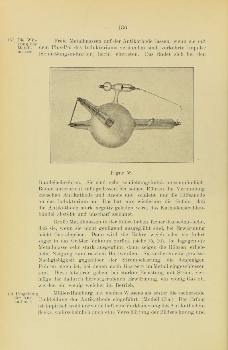 130 ISO. Dio Wir- kung der Metall- masson. Freie Metallmassen auf der Antikathode lassen, wenn sie mit dem Plus-Pol des Induktoriums verbunden sind, verkehrte Impulse (Schließungsinduktion) leicht, eintreten. Das findet sich bei den Figur 58. Gundelachröhren. Sie sind sehr schließungsinduktionsempfindlich. Bauer unterbricht infolgedessen bei seinen Röhren die Verbindung zwischen Antikathode und Anode und schließt nur die Hilfsanode an das Induktorium an. Das hat nun wiederum dio Gefahr, daß die Antikathode stark negativ geladen wird, das Kathodenstrahlen- bündel abstößt und unscharf zeichnet. Große Metallmassen in der Röhre haben ferner das bedenkliche, daß sie, wenn sie nicht genügend ausgeglüht sind, bei Erwärmung leicht Gas abgeben. Dann wird die Röhre weich oder sie kehrt sogar in das Geißler Vakuum zurück (siehe 15, 16). Ist dagegen die Metallmasse sehr stark ausgeglüht, dann zeigen die Röhren erheb- liche Neigung zum raschen Hartwerden. Sie verlieren eine gewisse Nachgiebigkeit gegenüber der Strombelastung, die denjenigen Röhren eigen ist, bei denen noch Gasreste im Metall eingeschlossen sind. Diese letzteren geben, bei starker Belastung mit Strom, ver- möge der dadurch hervorgerufenen Erwärmung, ein wenig Gas ab, werden ein wenig weicher im Betrieb. 131. Umgebung Müller-Hamburg hat meines Wissens als erster die isolierende k'it'imdo' Umkleidung der Antikathode eingeführt. (Modell 13 a.) Der Erfolg ist impirisch wohl unzweifelhaft eineVerkleinerung des Antikathoden- llecks. wahrscheinlich auch eine Verschärfung der Bildzeichnung und