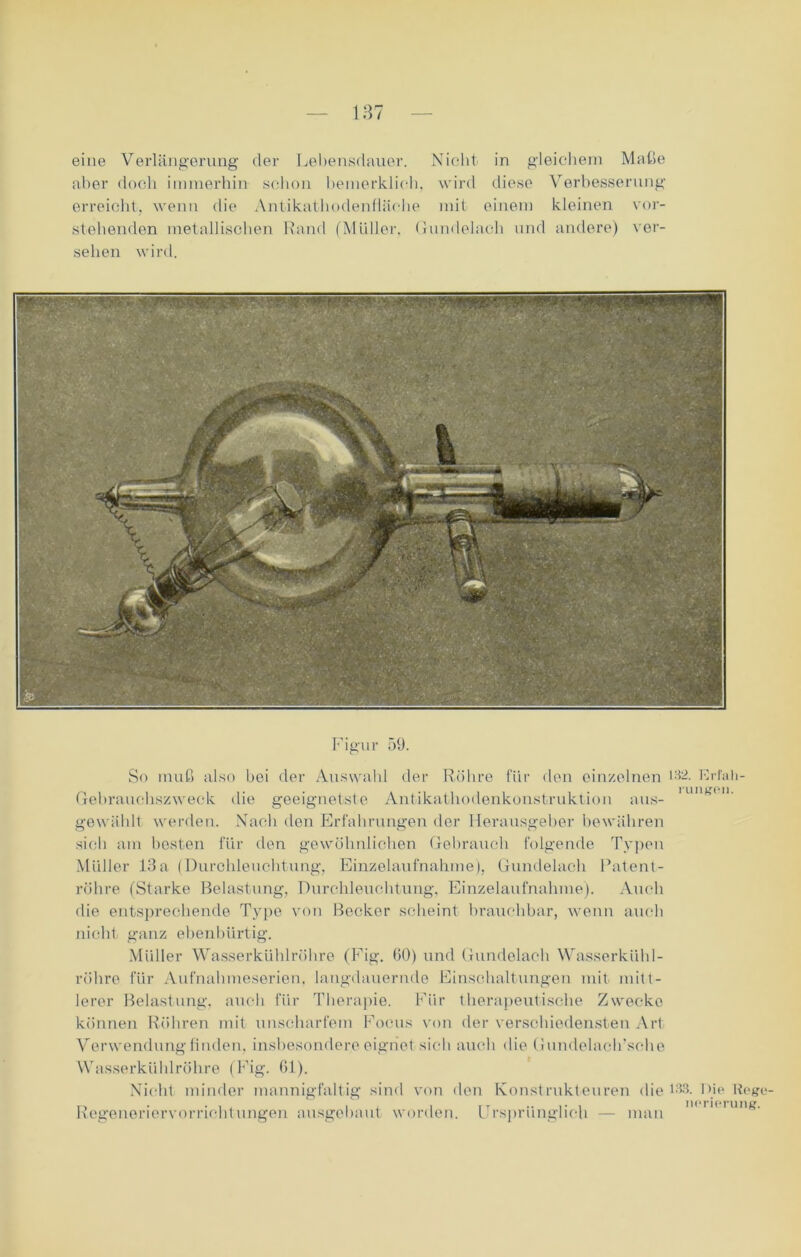 eine Verlängerung der Lebensdauer. Nicht in gleichem Maße aber doch immerhin schon bemerklioh. wird diese Verbesserung erreicht, wenn die Antikathodenfläche mit einem kleinen vor- stehenden metallischen Rand ('Müller. Gundelaeh und andere) ver- sehen wird. Figur 59. einzelnen 132. Erfah- rungen. aus- den gewöhnlichen Gebrauch folgende Typen Einzelaufnahme), Gundelaeh Patent- So muß also bei der Auswahl der Röhre für den Gebrauchszweck die geeignetste Antikathodenkonstruktion gewählt werden. Nach den Erfahrungen der Herausgeber bewähren sich am besten für & Müller 13 a (Durchleuchtung röhre (Starke Belastung, Durchleuchtung, Einzelaufnahme). Auch die entsprechende Type von Becker scheint brauchbar, wenn auch nicht ganz ebenbürtig. Müller Wasserkühlröhre (Fig. 60) und Gundelaeh Wasserkühl- röhre für Aufnahmeserien, langdauernde Einschaltungen mit mitt- lerer Belastung, auch für Therapie. Für therapeutische Zwecke können Röhren mit unscharfem Focus von der verschiedensten Art Verwendung finden, insbesondere eignet sich auch die Gundelach’sehe Wasserkühlröhre (Fig. 61). Nicht minder mannigfaltig sind von den Konstrukteuren die 133. Regeneriervorrichtungen ausgebaut worden. Ursprünglich Die Rege- nerierung. man