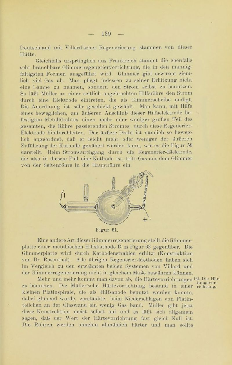 Deutschland mit Villard'scher Regenerierung stammen von dieser Hütte. Gleichfalls ursprünglich aus Frankreich stammt die ebenfalls sehr brauchbare Glimmerregeneriervorrichtung, die in den mannig- faltigsten Formen ausgeführt wird. Glimmer gibt erwärmt ziem- lich viel Gas ab. Man pflegt indessen zu seiner Erhitzung nicht eine Lampe zu nehmen, sondern den Strom selbst zu benutzen. So läßt Müller an einer seitlich angebrachten Hilfsröhre den Strom durch eine Elektrode eintreten, die als Glimmerscheibe endigt. Die Anordnung ist sehr geschickt gewählt. Man kann, mit Hilfe eines beweglichen, am äußeren Anschluß dieser Hilfselektrode be- festigten Metalldrahtes einen mehr oder weniger großen Teil des gesamten, die Röhre passierenden Stromes, durch diese Regenerier- Elektrode hindurchleiten. Der äußere Draht ist nämlich so beweg- lich angeordnet-, daß er leicht mehr oder weniger der äußeren Zuführung der Kathode genähert werden kann, wie es die Figur 58 darstellt. Beim Stromdurchgang durch die Regenerier-Elektrode, die also in diesem Fall eine Kathode ist, tritt Gas aus dem Glimmer von der Seitenröhre in die Hauptröhre ein. Eine andere Art dieser Glimmerregenerierung stellt dieGlimmer- platte einer metallischen Hilfskathode D in Figur 02 gegenüber. Die Glimmerplatte wird durch Kathodenstrahlen erhitzt (Konstruktion von Dr. Rosenthal). Alle übrigen Regenerier-Methoden haben sich im Vergleich zu den erwähnten beiden Systemen von Villard und der Glimmerregenerierung nicht in gleichem Maße bewähren können. Mehr und mehr kommt man davon ah, die Härtevorrichtungen zu benutzen. Die Müller’sche Härtevorrichtung bestand in einer kleinen Platinspirale, die als Hilfsanode benutzt werden konnte, dabei glühend wurde, zerstäubte, heim Niederschlagen von Platin- teilchen an der Glaswand ein wenig Gas band. Müller gibt jetzt diese Konstruktion meist selbst auf und es läßt sich allgemein sagen, daß der Wert der Härtevorrichtung fast gleich Null ist. Die Röhren werden ohnehin allmählich härter und man sollte 134. Die Här- tungsvor- richtung.