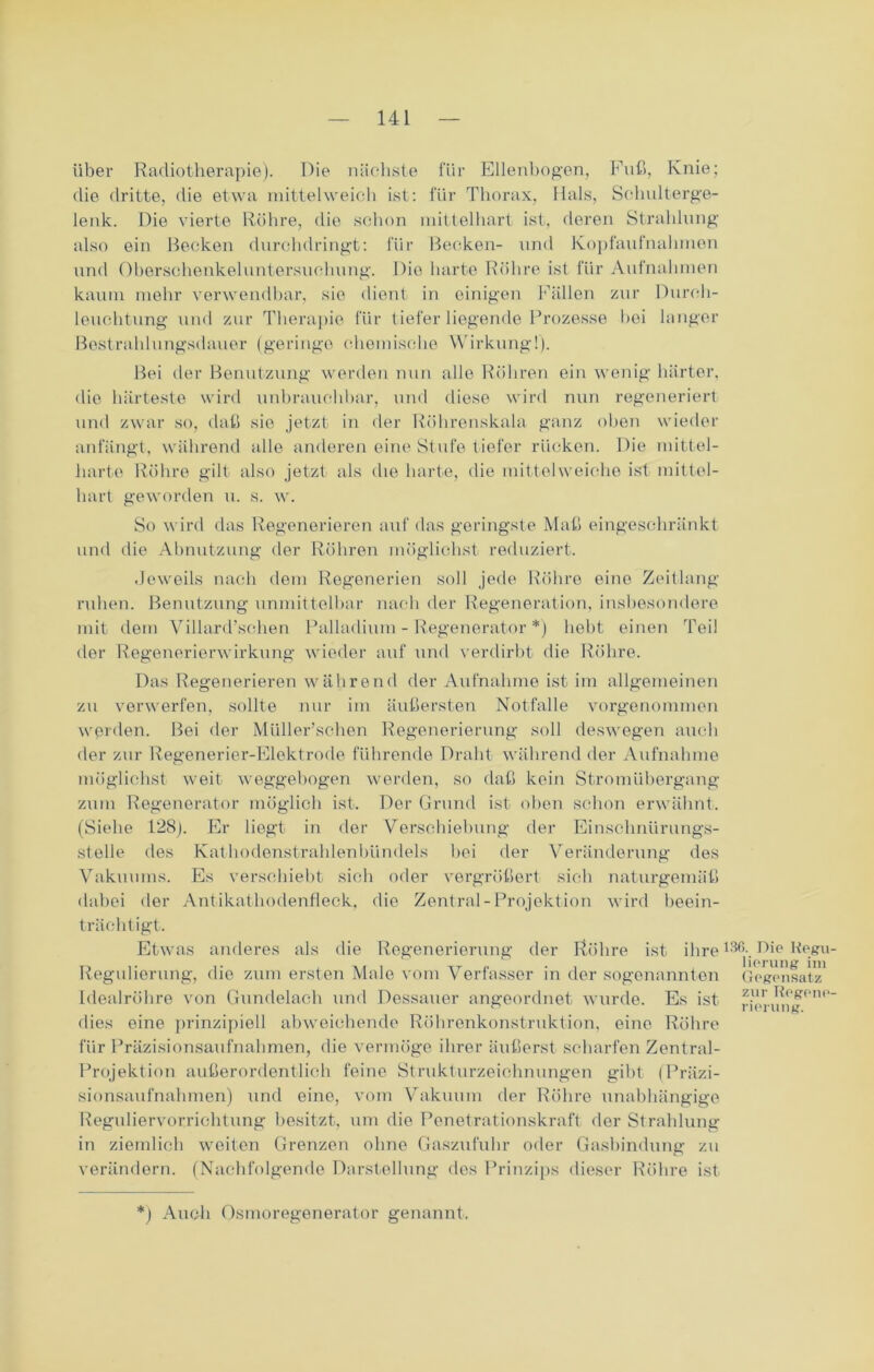 über Radiotherapie). Die nächste für Ellenbogen, Fuß, Knie; die dritte, die etwa mittelweich ist: für Thorax, Hals, Schulterge- lenk. Die vierte Röhre, die schon mittelhart ist, deren Strahlung also ein Becken durchdringt: für Becken- und Kopfaufnahmen und Oberschenkeluntersuchung. Die harte Röhre ist für Aufnahmen kaum mehr verwendbar, sie dient in einigen Fällen zur Durch- leuchtung und zur Therapie für tiefer liegende Prozesse bei langer Bestrahlungsdauer (geringe chemische Wirkung!). Bei der Benutzung werden nun alle Röhren ein wenig härter, die härteste wird unbrauchbar, und diese wird nun regeneriert und zwar so, daß sie jetzt in der Röhrenskala ganz oben wieder anfängt, während alle anderen eine Stufe tiefer rücken. Die mittel- harte Röhre gilt also jetzt als die harte, die mittel weiche ist mittel- hart geworden u. s. w. So wird das Regenerieren auf das geringste Maß eingeschränkt und die Abnutzung der Röhren möglichst reduziert. Jeweils nach dem Regenerien soll jede Röhre eine Zeitlang ruhen. Benutzung unmittelbar nach der Regeneration, insbesondere mit dem Villard’scben Palladium - Regenerator *) bebt einen Teil der Regenerierwirkung wieder auf und verdirbt die Röhre. Das Regenerieren während der Aufnahme ist im allgemeinen zu verwerfen, sollte nur im äußersten Notfälle vorgenommen werden. Bei der Müller’schen Regenerierung soll deswegen auch der zur Regenerier-Elektrode führende Draht während der Aufnahme möglichst weit weggebogen werden, so daß kein Stromübergang zum Regenerator möglich ist. Der Grund ist oben schon erwähnt. (Siehe 128Er liegt in der Verschiebung der Einschnürungs- stelle des Kathodenstrahlenbündels bei der Veränderung des Vakuums. Es verschiebt sich oder vergrößert sich naturgemäß dabei der Antikathodenfleck, die Zentral-Projektion wird beein- trächtigt. Etwas anderes als die Regenerierung der Röhre ist ihre Regulierung, die zum ersten Male vom Verfasser in der sogenannten Idealröhre von Gundelach und Dessauer angeordnet wurde. Es ist dies eine prinzipiell abweichende Röhrenkonstruktion, eine Röhre für Präzisionsaufnahmen, die vermöge ihrer äußerst scharfen Zentral- Projektion außerordentlich feine Strukturzeichnungen gibt (Präzi- sionsaufnahmen) und eine, vom Vakuum der Röhre unabhängige Reguliervorrichtung besitzt, um die Penetrationskraft der Strahlung in ziemlich weiten Grenzen ohne Gaszufuhr oder Gasbindung zu verändern. (Nachfolgende Darstellung des Prinzips dieser Röhre ist 136. Die Regu lierung im Gegensatz zurRegene rierung. *) Auch Osmoregenerator genannt.