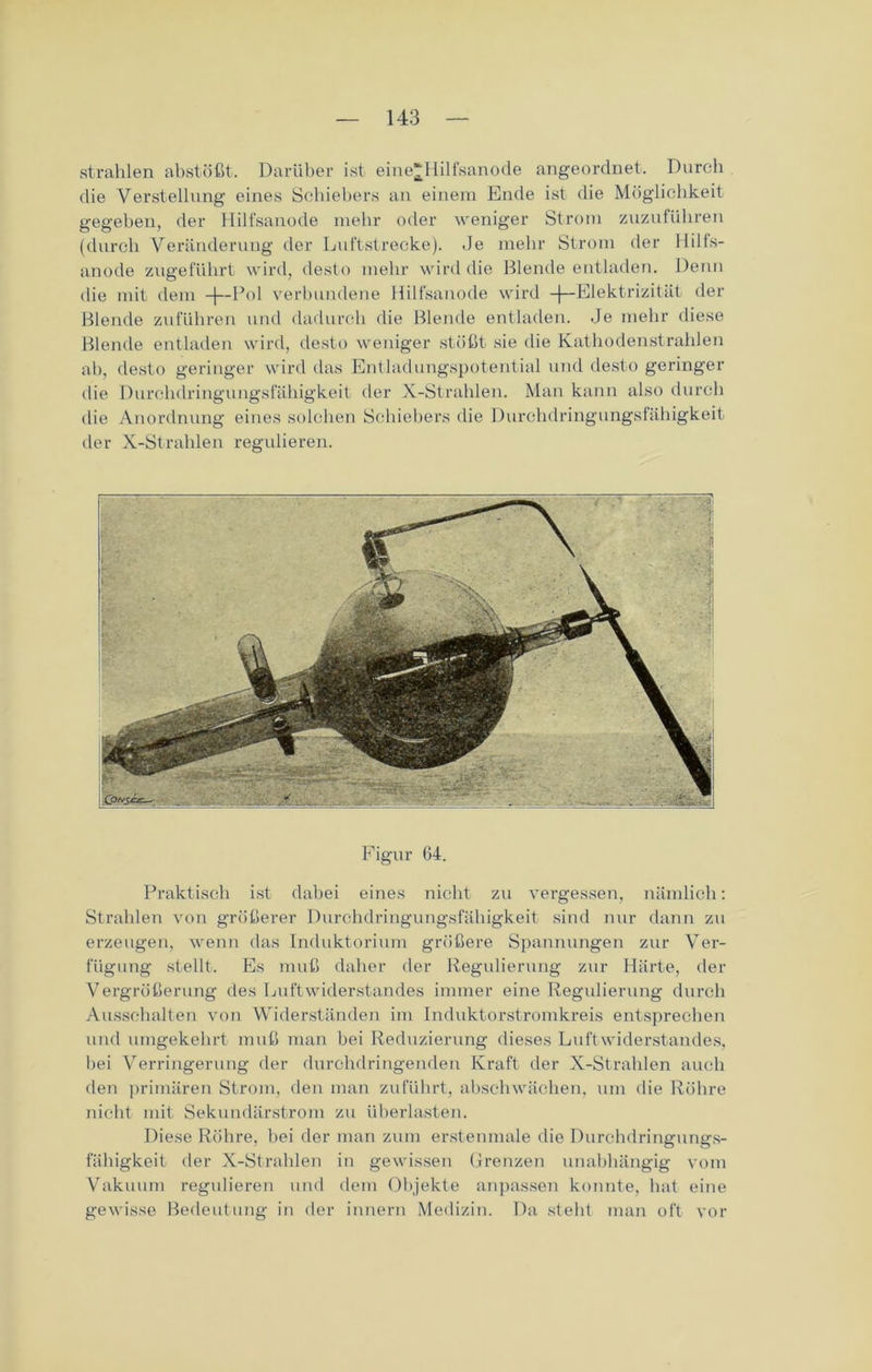 strahlen abstößt. Darüber ist eine^Hilfsanode angeorclnet. Durch die Verstellung eines Schiebers an einem Ende ist die Möglichkeit gegeben, der Hilfsanode mehr oder weniger Strom zuzuführen (durch Veränderung der Luftstrecke). Je mehr Strom der Hills- anode zugeführt wird, desto mehr wird die Blende entladen. Denn die mit dem -j—Pol verbundene Hilfsanode wird -f— Elektrizität der Blende zuführen und dadurch die Blende entladen. Je mehr diese Blende entladen wird, desto weniger stößt sie die Kathodenstrahlen ab, desto geringer wird das Entladungspotential und desto geringer die Durchdringungsfähigkeit der X-Strahlen. Man kann also durch die Anordnung eines solchen Schiebers die Durchdringungslähigkeit der X-Strahlen regulieren. Figur 64. Praktisch ist dabei eines nicht zu vergessen, nämlich: Strahlen von größerer Durchdringungsfähigkeit sind nur dann zu erzeugen, wenn das Induktorium größere Spannungen zur Ver- fügung stellt. Es muß daher der Regulierung zur Härte, der Vergrößerung des Luftwiderstandes immer eine Regulierung durch Ausschalten von Widerständen im Induktorstromkreis entsprechen und umgekehrt muß man bei Reduzierung dieses Luftwiderstandes, hei Verringerung der durchdringenden Kraft der X-Strahlen auch den primären Strom, den man zuführt, abschwächen, um die Röhre nicht mit Sekundärstrom zu überlasten. Diese Röhre, bei der man zum erstenmale die Durchdringungs- fähigkeit der X-Strahlen in gewissen Grenzen unabhängig vom Vakuum regulieren und dem Objekte anpassen konnte, hat eine gewisse Bedeutung in der innern Medizin. Da steht man oft vor