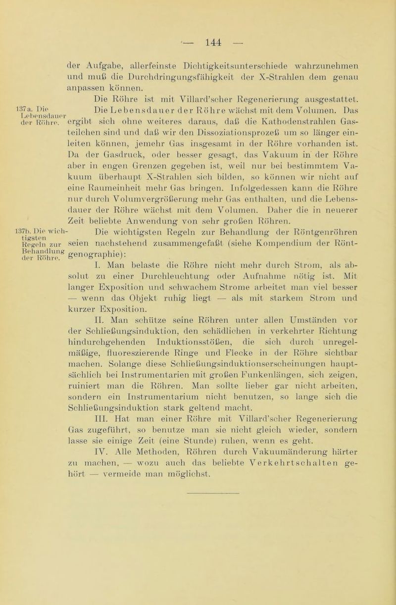 137 a. Die Lebensdauer der Röhre. 137b. Die wich tigsteu Regeln zur Behandlung der Röhre. der Aufgabe, allerfeinste Dichtigkeitsunterschiede wahrzunehmen und muß die Durchdringungsfähigkeit der X-Strahlen dem genau anpassen können. Die Röhre ist mit Villard’scher Regenerierung ausgestattet. Die Lebensdauer der Röhre wächst mit dem Volumen. Das ergibt sich ohne weiteres daraus, daß die Kathodenstrahlen Gas- teilchen sind und daß wir den Dissoziationsprozeß um so länger ein- leiten können, jemehr Gas insgesamt in der Röhre vorhanden ist. Da der Gasdruck, oder besser gesagt, das Vakuum in der Röhre aber in engen Grenzen gegeben ist, weil nur bei bestimmtem Va- kuum überhaupt X-Strahlen sich bilden, so können wir nicht auf eine Raumeinheit mehr Gas bringen. Infolgedessen kann die Röhre nur durch Volumvergrößerung mehr Gas enthalten, und die Lebens- dauer der Röhre wächst mit dem Volumen. Daher die in neuerer Zeit beliebte Anwendung von sehr großen Röhren. Die wichtigsten Regeln zur Behandlung der Röntgenröhren seien nachstehend zusammengefaßt (siehe Kompendium der Rönt- gen ographie): I. Man belaste die Röhre nicht mehr durch Strom, als ab- solut zu einer Durchleuchtung oder Aufnahme nötig ist. Mit langer Exposition und schwachem Strome arbeitet man viel besser — wenn das Objekt ruhig liegt — als mit starkem Strom und kurzer Exposition. II. Man schütze seine Röhren unter allen Umständen vor der Schließungsinduktion, den schädlichen in verkehrter Richtung hindurchgehenden Induktionsstößen, die sich durch unregel- mäßige, fluoreszierende Ringe und Flecke in der Röhre sichtbar machen. Solange diese Schließungsinduktionserscheinungen haupt- sächlich bei Instrumentarien mit großen Funkenlängen, sieb zeigen, ruiniert man die Röhren. Man sollte lieber gar nicht arbeiten, sondern ein Instrumentarium nicht benutzen, so lange sich die Schließungsinduktion stark geltend macht. III. Hat man einer Röhre mit Villard’scher Regenerierung Gas zugeführt, so benutze man sie nicht gleich wieder, sondern lasse sie einige Zeit (eine Stunde) ruhen, wenn es gebt. IV. Alle Methoden, Röhren durch Vakuumänderung härter zu machen, — wozu auch das beliebte Verkehrtschalten ge- hört — vermeide man möglichst.