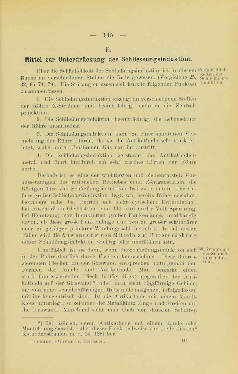 ß. Mittel zur Unterdrückung- der Schliessungsinduktion. Über die Schädlichkeit der Schließungsinduktion ist in diesem 138; Sc-Iiädl ich - ,.T , ■ , nc keilen der Buche an verschiedenen Stellen die Rede gewesen. (Vergleiche 25, Sehliotiunßs- 32, 65, 74, 79). Die Störungen lassen sich kurz in folgenden Punkten Induktion, zusammenfassen. 1. Die Schließungsinduktion erzeugt an verschiedenen Stellen der Rühre X-Strahlen und beeinträchtigt dadurch die Zentral- projektion. 2. Die Schließungsinduktion beeinträchtigt die Lebensdauer der Röhre unmittelbar. 3. Die Schließungsinduktion kann zu einer spontanen Ver- nichtung der Röhre führen, da sie die Antikathode sehr stark er- hitzt, wobei unter Umständen Gas von ihr austritt. 4. Die Schließungsinduktion zerstäubt das Antikathoden- metall und führt hierdurch ein sehr rasches Härten der Röhre herbei. Deshalb ist es eine der wichtigsten und elementarsten Vor- aussetzungen des rationellen Betriebes einer Röntgenstation, die Röntgenröhre von Schließungsinduktion frei zu erhalten. Die Ge- fahr großer Schließungsinduktion liegt, wie bereits früher erwähnt, besonders nahe hei Betrieb mit elektrolytischem Unterbrecher, hei Anschluß an Gleichstrom von 110 und mehr Volt Spannung, hei Benutzung von Induktorien großer Funkenlänge, unabhängig davon, ob diese große Funkenlänge nun von zu großer sekundärer oder zu geringer primärer Windungszahl herrührt. In all diesen Fällen wird die An w e n düng von Mitteln zur Unt er dr iickung dieser Schließungsinduktion wichtig oder unerläßlich sein. Unerläßlich ist sie dann, wenn die Schließungsinduktion sich13^Symptoino in der Röhre deutlich durch Flecken kennzeichnet. Diese fluores- mitfsinduk- zierenden Flecken an der Glaswand entsprechen naturgemäß den ll011. Formen der Anode und Antikathode. Man bemerkt einen stark fluoreszierenden Fleck häufig direkt gegenüber der Anti- kathode auf der Glaswand *) oder man sieht ringförmige Gebilde, die von einer scheibenförmigen Hilfsanode ausgehen, infolgedessen mit ihr konzentrisch sind. Ist die Antikathode mit einem Metall- klotz hinterlegt, so zeichnet der Metallklotz Ringe und Streifen auf die Glaswand. Manchmal sieht man auch den dunklen Schatten *) Bei Röhren, deren Antikathode mit einem Rande oder Mantel umgeben ist, rührt dieser Fleck teilweise von .,reflektierten“ Kathodenstrahlen (s. a. 24, 128) her. Dessauor- Vies ne r, Ijoitfmlcu. 10