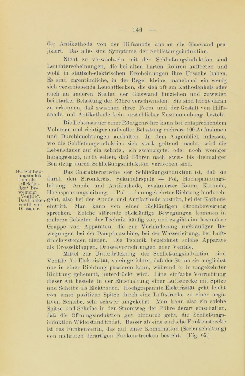 HO. Schließ- ungsinduk- tion als „rücklUu- lige“ Be- wegung. -Ventile“. Das Funken ventil von Dessauer. der Antikathode von der Hilfsanode aus an die Glaswand pro- jiziert. Das alles sind Symptome der Schließungsinduktion. Nicht zu verwechseln mit der Schließungsinduktion sind Leuchterscheinungen, die hei alten harten Röhren auftreten und wohl in statisch-elektrischen Erscheinungen ihre Ursache haben. Es sind eigentümliche, in der Regel kleine, manchmal ein wenig sich verschiebende Leuchtflecken, die sich oft am Kathodenhals oder auch an anderen Stellen der Glaswand hinziehen tind zuweilen hei starker Belastung der Röhre verschwinden. Sie sind leicht daran zu erkennen, daß zwischen ihrer Form und der Gestalt von Hilfs- anode und Antikathode kein ursächlicher Zusammenhang besteht. Die Lebensdauer einer Röntgenröhre kann hei entsprechendem Volumen und richtiger maßvoller Belastung mehrere 100 Aufnahmen und Durchleuchtungen aushalten. In dem Augenblick indessen, wo die Schließungsinduktion sich stark geltend macht, wird die Lebensdauer auf ein zehntel, ein zwanzigstel oder noch weniger herabgesetzt, nicht selten, daß Röhren nach zwei- bis dreimaliger Benutzug durch Schließungsinduktion verdorben sind. Das Charakteristische der Schließungsinduktion ist, daß sie durch den Stromkreis, Sekundärspule -f- Pol, Hochspannungs- leitung, Anode und Antikathode, evakuierter Raum, Kathode, Hochspannungsleitung, — Pol — in umgekehrter Richtung hindurch- _geht, also bei der Anode und Antikathode austritt, bei der Kathode eintritt. Man kann von einer rückläufigen Strombewegung sprechen. Solche störende rückläufige Bewegungen kommen in anderen Gebieten der Technik häufig vor, und es gibt eine besondere Gruppe von Apparaten, die zur Verhinderung rückläufiger Be- wegungen bei der Dampfmaschine, hei der Wasserleitung, bei Luft- drucksystemen dienen. Die Technik bezeichnet solche Apparate als Drosselklappen, Drossel Vorrichtungen oder Ventile. Mittel zur Unterdrückung der Schließungsinduktion sind Ventile für Elektrizität, so eingerichtet, daß der Strom sie möglichst nur in einer Richtung passieren kann, während er in umgekehrter Richtung gehemmt, unterdrückt wird. Eine einfache Vorrichtung dieser Art besteht in der Einschaltung einer Luftstrecke mit Spitze und Scheibe als Elektroden. Hochgespannte Elektrizität geht leicht von einer positiven Spitze durch eine Luftstrecke zu einer nega- tiven Scheibe, sehr schwer umgekehrt. Man kann also ein solche Spitze und Scheibe in den Stromweg der Rölire derart einschalten, daß die Öffnungsinduktion gut hindurch geht, die Schließungs- induktion Widerstand findet. Besser als eine einfache Funkenstrecke ist das Funkenventil, das auf einer Kombination (Serienschaltung) von mehreren derartigen Funkenstrecken besteht. (Fig. 65.)