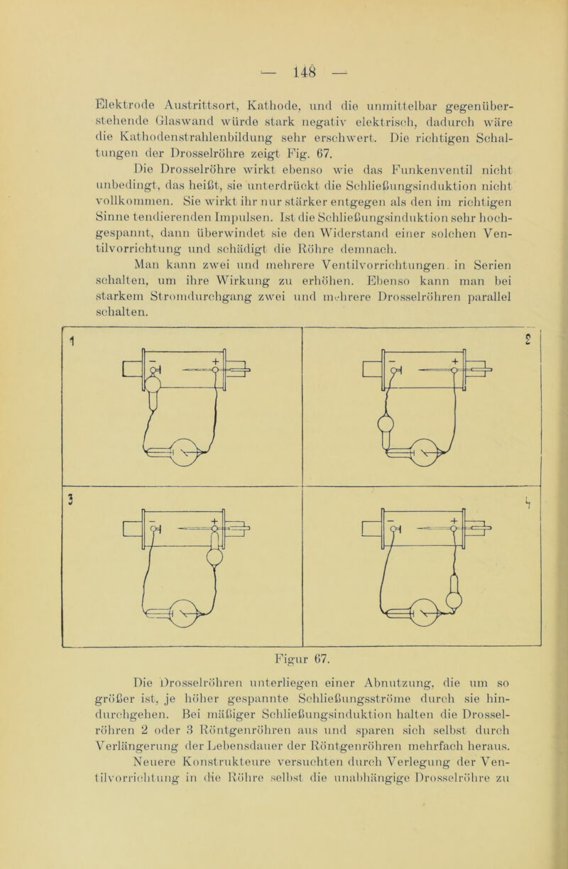 Elektrode Austrittsort, Kathode, und die unmittelbar gegenüber- stehende Glaswand würde stark negativ elektrisch, dadurch wäre die Kathodenstrahlenbildung sehr erschwert. Die richtigen Schal- tungen der Drosselrühre zeigt Fig. 67. Die Drosselröhre wirkt ebenso wie das Funkenventil nicht- unbedingt, das heißt, sie unterdrückt die Schließungsinduktion nicht vollkommen. Sie wirkt ihr nur stärker entgegen als den im richtigen Sinne tendierenden Impulsen. Ist die Schließungsinduktion sehr hoch- gespannt, dann überwindet sie den Widerstand einer solchen Ven- tilvorrichtung und schädigt die Röhre demnach. Man kann zwei und mehrere Ventilvorrichtungen in Serien schalten, um ihre Wirkung zu erhöhen. Ebenso kann man hei starkem Stromdurchgang zwei und mehrere Drosselröhren parallel schalten. Die Drosselröhren unterliegen einer Abnutzung, die um so größer ist, je höher gespannte Schließungsströme durch sie hin- durchgehen. Bei mäßiger Schließungsinduktion halten die Drossel- röhren 2 oder 3 Röntgenröhren aus und sparen sich selbst durch Verlängerung der Lebensdauer der Röntgenröhren mehrfach heraus. Neuere Konstrukteure versuchten durch Verlegung der Ven- tilvorrichtung in die Röhre selbst die unabhängige Drosselröhre zu CM