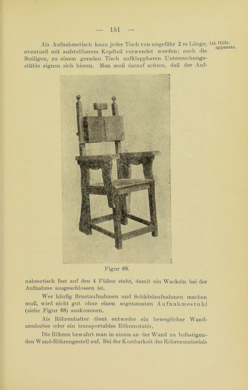 Als Aufnahmetisch kann jeder Tisch von ungefähr 2 in Länge, eventuell mit aufstellbarem Kopfteil verwendet werden; auch die 3teiligen, zu einem geraden Tisch aufklappbaren Untersuchungs- stühle eignen sich hierzu. Man muß darauf achten, daß der Auf- 144. Hilfs- apparate. J Figur 68. nahmetisch fest auf den 4 Füßen steht, damit ein Wackeln bei der Aufnahme ausgeschlossen ist. Wer häufig Brustaufnahmen und Schädelaufnahmen machen muß, wird nicht gut ohne einen sogenannten Aufnahmestuhl (siehe-Figur 68) auskommen. Als Röhrenhalter dient entweder ein beweglicher Wand- armhalter oder ein transportables Röhrenstativ. Die Röhren bewahrt man in einem an der Wand zu befestigen- den Wand-Röhrengestell auf. Bei der Kostbarkeit des Röhrenmaterials
