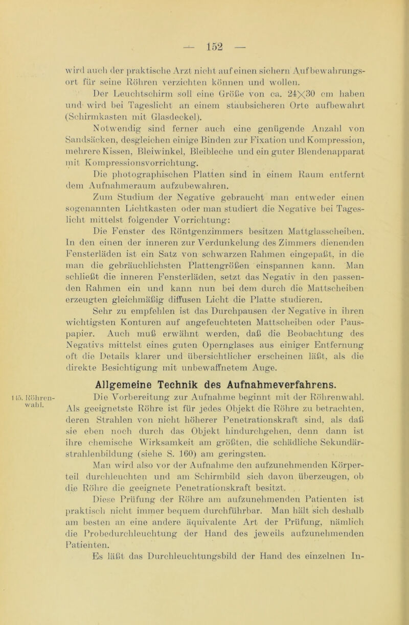 Köliren- walil. wird auch der praktische Arzt nicht auf einen sichern Aufbewahrungs- ort für seine Röhren verzichten können und wollen. Der Leuchtschirm soll eine Größe von ca. 24X^0 cm haben und wird hei Tageslicht an einem staubsicheren Orte aufbewahrt (Schirmkasten mit Glasdeckel). Notwendig sind ferner auch eine genügende Anzahl von Sandsäcken, desgleichen einige Binden zur Fixation und Kompression, mehrere Kissen, Bleiwinkel, Bleibleche und ein guter Blendenapparat mit Kompressionsvorrichtung. Die photographischen Platten sind in einem Raum entfernt dem Aufnahmeraum aufzubewahren. Zum Studium der Negative gebraucht man entweder einen sogenannten Lichtkasten oder man studiert die Negative bei Tages- licht mittelst folgender Vorrichtung: Die Fenster des Röntgenzimmers besitzen Mattglasscheiben, ln den einen der inneren zur Verdunkelung des Zimmers dienenden Fensterläden ist ein Satz von schwarzen Rahmen eingepaßt, in die man die gebräuchlichsten Plattengrößen einspannen kann. Man schließt die inneren Fensterläden, setzt das Negativ in den passen- den Rahmen ein und kann nun bei dem durch die Mattscheiben erzeugten gleichmäßig diffusen Licht die Platte studieren. Sehr zu empfehlen ist das Durchpausen der Negative in ihren wichtigsten Konturen auf angefeuchteten Mattscheiben oder Paus- papier. Audi muß erwähnt werden, daß die Beobachtung des Negativs mittelst eines guten Opernglases aus einiger Entfernung oft die Details klarer und übersichtlicher erscheinen läßt, als die direkte Besichtigung mit unbewaffnetem Auge. Allgemeine Technik des Aufnahmeverfahrens. Die Vorbereitung zur Aufnahme beginnt mit der Röhrenwahl. Als geeignetste Röhre ist für jedes Objekt die Röhre zu betrachten, deren Strahlen von nicht höherer Penetrationskraft sind, als daß sie eben noch durch das Objekt hindurchgehen, denn dann ist ihre chemische Wirksamkeit am größten, die schädliche Sekundär- strahlenbildung (siehe S. 160) am geringsten. Man wird also vor der Aufnahme den aufzunehmenden Körper- teil durchleuchten und am Schirmbild sich davon überzeugen, ob die Röhre die geeignete Penetrationskraft besitzt. Diese Prüfung der Röhre am aufzunehmenden Patienten ist praktisch nicht immer bequem durchführbar. Man hält sich deshalb am besten an eine andere äquivalente Art der Prüfung, nämlich die Probedurchleuchtung der Hand des jeweils aufzunehmenden Patienten. Es läßt das Durchleuchtungsbild der Hand des einzelnen In-
