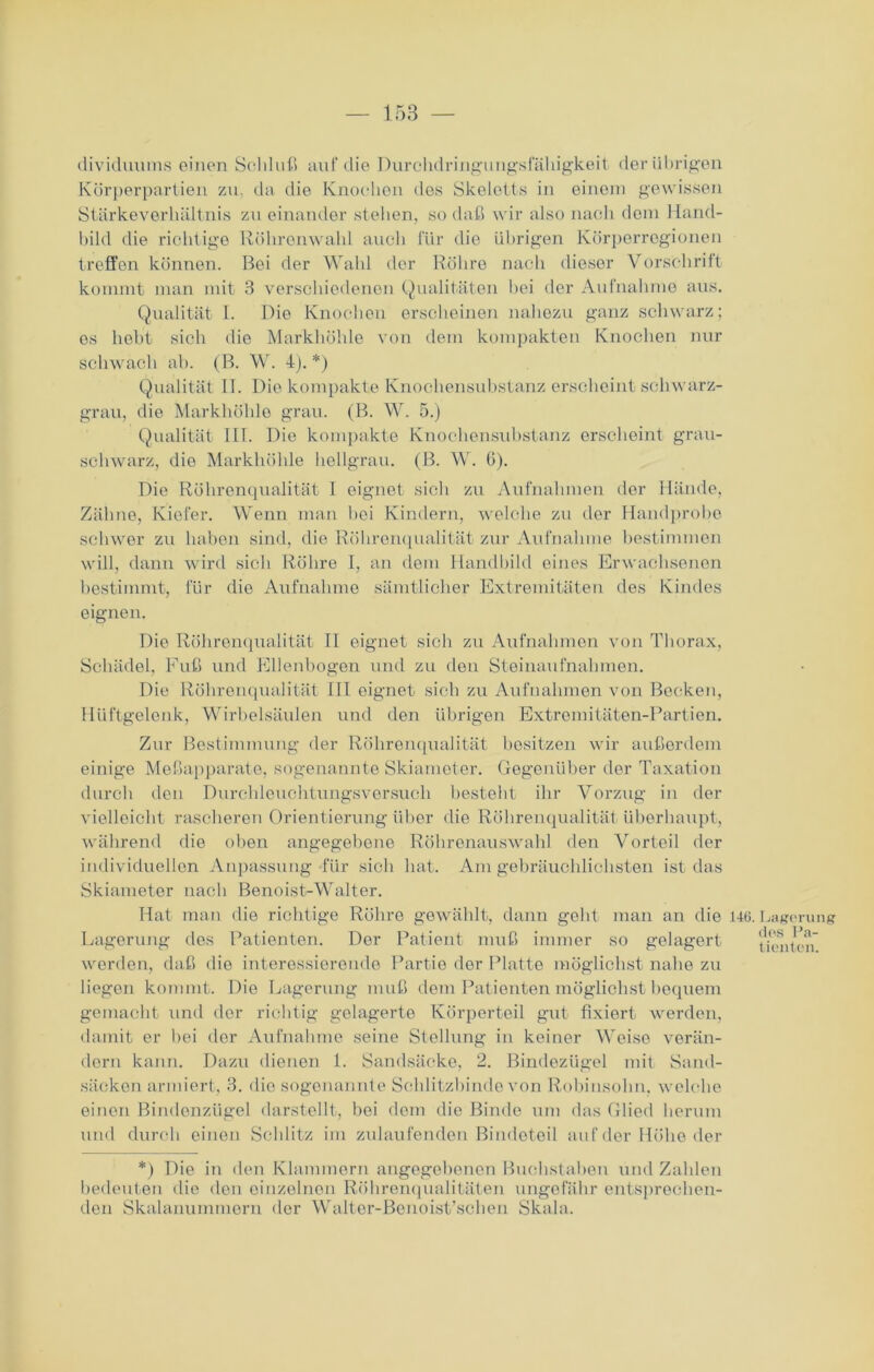 dividuums einen Schluß auf die Durchdringung.sfäliigkeit der übrigen Körperpartien zu. da die Knochen des Skeletts in einem gewissen Stärkeverhältnis zu einander stellen, so daß wir also nach dem Hand- bild die richtige Röhrenwahl auch für die übrigen Körperregionen treffen können. Bei der Wahl der Röhre nach dieser Vorschrift kommt man mit 3 verschiedenen Qualitäten hei der Aufnahme aus. Qualität I. Die Knochen erscheinen nahezu ganz schwarz; es hobt sich die Markhöhle von dem kompakten Knochen nur schwach ab. (B. W. 4). *) Qualität II. Die kompakte Knochensubstanz erscheint schwarz- grau, die Markhöhle grau. (B. W. 5.) Qualität III. Die kompakte Knochensubstanz erscheint grau- schwarz, die Markhöhle hellgrau. (B. W. 6). Die Röhrenqualität I eignet sich zu Aufnahmen der Hände, Zähne, Kiefer. Wenn man hei Kindern, welche zu der Handprobo schwer zu haben sind, die Röhrenqualität zur Aufnahme bestimmen will, dann wird sich Röhre I, an dem Handbild eines Erwachsenen bestimmt, für die Aufnahme sämtlicher Extremitäten des Kindes eignen. Die Röhrenqualität II eignet sich zu Aufnahmen von Thorax, Schädel, Fuß und Ellenbogen und zu den Steinaufnahmen. Die Röhrenqualität III eignet sich zu Aufnahmen von Becken, Hüftgelenk, Wirbelsäulen und den übrigen Extremitäten-Partien. Zur Bestimmung der Röhrenqualität besitzen wir außerdem einige Meßapparate, sogenannte Skiameter. Gegenüber der Taxation durch den Durchleuchtungsversuch besteht ihr Vorzug in der vielleicht rascheren Orientierung über die Röhrenqualität überhaupt, während die oben angegebene Röhrenauswahl den Vorteil der individuellen Anpassung für sieb hat. Am gebräuchlichsten ist das Skiameter nach Benoist-Walter. Hat man die richtige Röhre gewählt, dann geht man an die Lagerung des Patienten. Der Patient muß immer so gelagert werden, daß die interessierende Partie der Platte möglichst nahe zu liegen kommt. Die Lagerung muß dem Patienten möglichst bequem gemacht und der richtig gelagerte Körperteil gut fixiert werden, damit er bei der Aufnahme seine Stellung in keiner Weise verän- dern kann. Dazu dienen 1. Sandsäcke, 2. Bindezügel mit Sand- säcken armiert, 3. die sogenannte Schlitzbinde von Robiusohn. welche einen Bindenzügel darstellt, bei dem die Binde um das Glied herum und durch einen Schlitz im zulaufenden Bindeteil auf der Höhe der 146. Lagerung des Pa- tienten. *) Die in den Klammern angegebenen Buebstaben und Zahlen bedeuten die den einzelnen Röhrenqualitäten ungefähr entsprechen- den Skalanummern der Walter-Benoist’schen Skala.