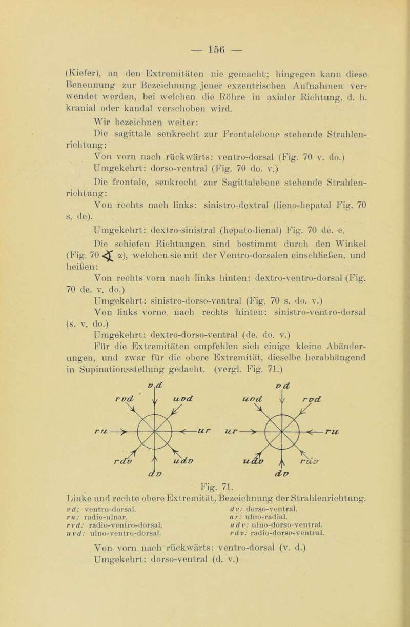 (Kiefer), an den Extremitäten nie gemacht; hingegen kann diese Benennung zur Bezeichnung jener exzentrischen Aufnahmen ver- wendet worden, bei welchen die Röhre in axialer Richtung, d. h. kranial oder kaudal verschoben wird. Wir bezeichnen weiter: Die sagittale senkrecht zur Frontalebene stehende Strahlen- richtung: Von vorn nach rückwärts: vontro-dorsal (Fig. 70 v. do.) Umgekehrt: dorso-ventral (Fig. 70 do. v.) Die frontale, senkrecht zur Sagittalebone stehende Strahlen- richtung: Von rechts nach links: sinistro-dextral (liono-hcpatal Fig. 70 s. de). Umgekehrt: dextro-sinistral (hepato-lienal) Fig. 70 de. e. Die schiefen Richtungen sind bestimmt durch den Winkel (Fig. 70^£a), welchen sie mit der Ventro-dorsalen einschließen, und heißen: Von rechts vorn nach links hinten: dextro-ventro-dorsal (Fig. 70 de. v. do.) Umgekehrt: sinistro-dorso-ventral (Fig. 70 s. do. v.) Von links vorne nach rechts hinten: sinistro-ventro-dorsal (s. v. do.) Umgekehrt: dextro-dorso-ventral (de. do. v.) Für die Extremitäten empfehlen sich einige kleine Abänder- ungen, und zwar für die obere Extremität, dieselbe herabhängend in Supinationsstellung gedacht, (vergl. Fig. 71.) Linke und rechte obere Extremität, Bezeichnung der Strahlenrichtung. vd: ventro-dorsal. ru: radio-ulnar. rvd: radio-ventro-dorsal. iivd: ulno-ventro-dorsal. dv: dorso-ventral. nr: ulno-radial. ii d v: ulno-dorso-ventral. rdv: radio-dorso-ventral. Von vorn nach rückwärts: ventro-dorsal (v. d.) Umgekehrt: dorso-ventral (d. v.)
