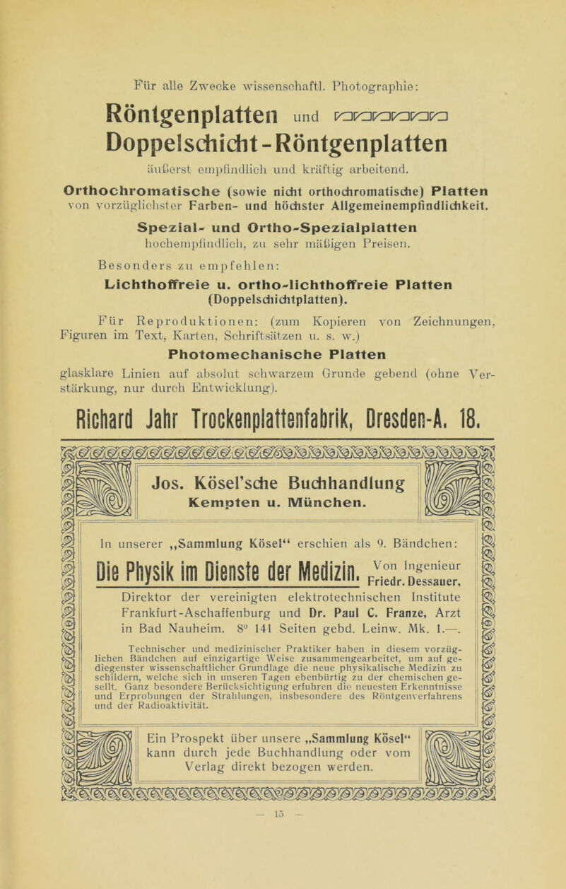 Für alle Zwecke Wissenschaft!. Photographie: Röntgenplatten und ra«porarara Doppelschicht - Röntgenplatten äußerst empfindlich und kräftig arbeitend. Orthochromatische (sowie nicht orthochromatische) Platten von vorzüglichster Farben- und höchster Allgemeinempfmdlichkeit. Spezial- und Ortho-Spezialplatten hochempfindlich, zu sehr mäßigen Preisen. Besonders zu empfehlen: Lichthoffreie u. ortho-lichthoffreie Platten (Doppelschichtplatten). Für Reproduktionen: (zum Kopieren von Zeichnungen, Figuren im Text, Karten, Schriftsätzen u. s. w.) Photomechanische Platten glasklare Linien auf absolut schwarzem Grunde gebend (ohne Ver- stärkung, nur durch Entwicklung). Richard Jahr Trockenpiattenfabrik, Dresden-A. 18. Jos. Kösel’sche Buchhandlung Kempten u. München. 8Jj 1 D n unserer „Sammlung Kösel“ erschien lie Physik im Dienste der Medizin als 9. Bändchen: Von Ingenieur | 1 Friedr. Dessauer, j : Direktor der vereinigten elektrotechnischen Institute Franklurt-Aschaffenburg und Dr. Paul C. Franze, Arzt in Bad Nauheim. 8° 141 Seiten gebd. Leinw. Mk. 1.—. | Technischer und medizinischer Praktiker haben in diesem vorzüg- | liehen Bändchen auf einzigartige Weise zusammengearbeitet, um auf ge- t diegenster wissenschaftlicher Grundlage die neue physikalische Medizin zu i [ schildern, welche sich in unseren Tagen ebenbürtig zu der chemischen ge- < ! seilt. Ganz besondere Berücksichtigung erfuhren die neuesten Erkenntnisse t und Erprobungen der Strahlungen, insbesondere des Röntgenverfahrens 1 ; und der Radioaktivität. \ Ein Prospekt über unsere „Sammlung Kösel“ kann durch jede Buchhandlung oder vom Verlag direkt bezogen werden. m 13