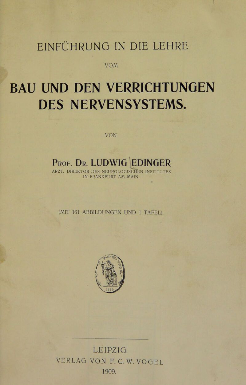 1 EINFÜHRUNG IN DIE LEHRE VOM BAU UND DEN VERRICHTUNGEN DES NERVENSYSTEMS. Prof. Dr. LUDWIG '[EDINOER ARZT. DIREKTOR DES NEUROLOGISCHfeN INSTITUTES IN FRANKFURT AM MAIN. (MIT 161 ABBILDUNGEN UND 1 TAFEL). LEIPZIG VERLAG VON F.C.W. VOGEL 1909.