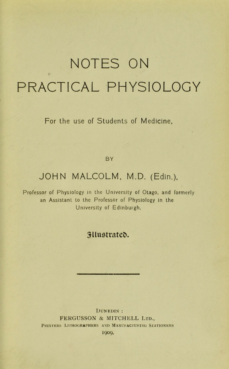 NOTES ON PRACTICAL PHYSIOLOGY For the use of Students of Medicine, BY JOHN MALCOLM, M.D. (Edin.), Professor of Physiology in the University of Otago, and formerly an Assistant to the Professor of Physiology in the University of Edinburgh. 3Uustl•ate^. DuNP:DiNf : FERGUSSON ik MITCHELL Ltd., PUIN I KUS LI I HOGRAPHERS A\D MANUl'AC I UKIXG SfATIONKUS 1909.