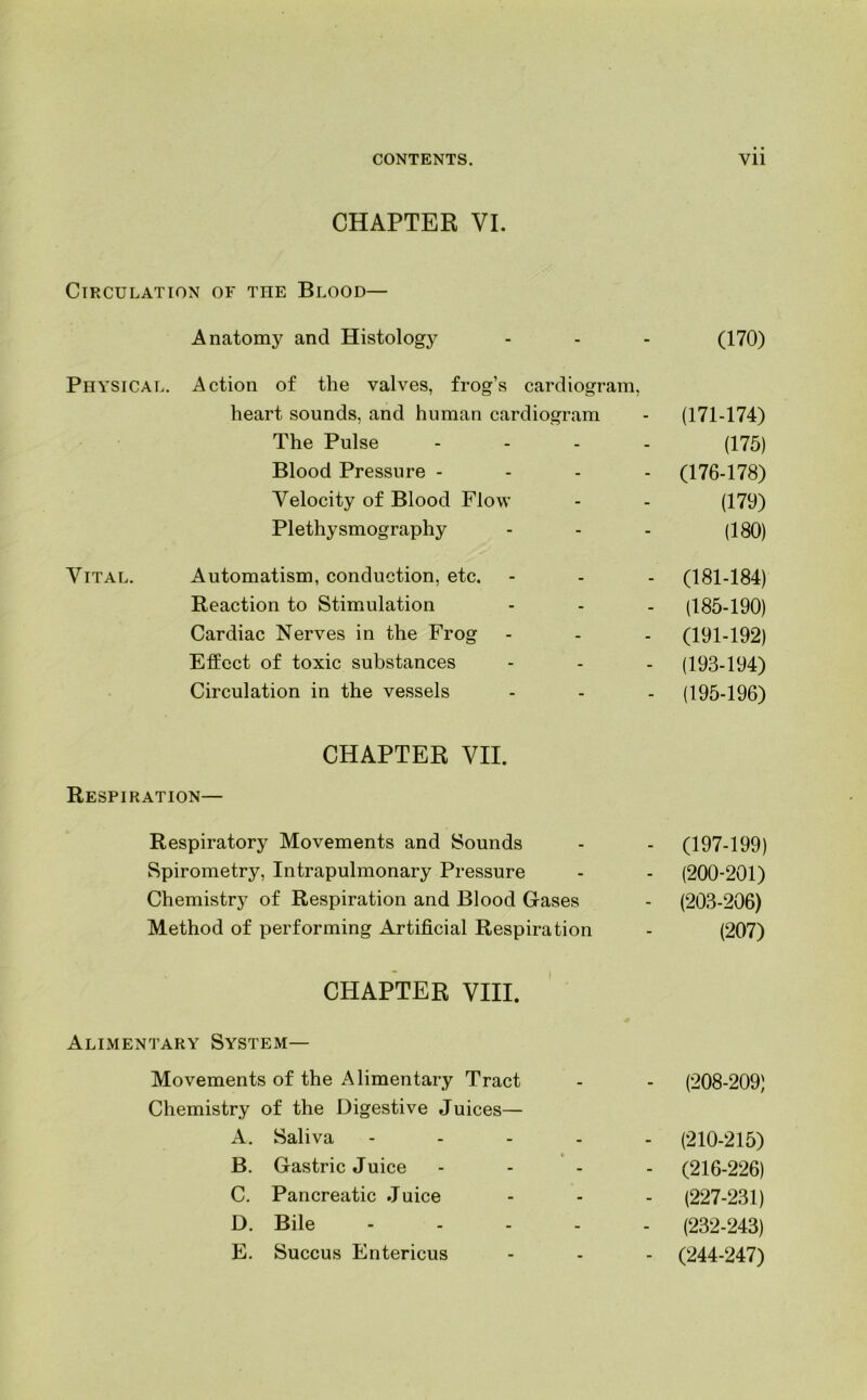 CHAPTER VI. Circulation of the Blood— Anatomy and Histology Physical. Action of the valves, frog’s cardiogram, heart sounds, and human cardiogram The Pulse Blood Pressure - Velocity of Blood Flow Plethysmography Vital. Automatism, conduction, etc. Reaction to Stimulation Cardiac Nerves in the Frog Effect of toxic substances Circulation in the vessels CHAPTER VII. Respiration— Respiratory Movements and Sounds Spirometry, Intrapulmonary Pressure Chemistry of Respiration and Blood Gases Method of performing Artificial Respiration CHAPTER VIII. Alimentary System— Movements of the Alimentary Tract Chemistry of the Digestive Juices— A. Saliva B. Gastric Juice C. Pancreatic Juice D. Bile E. Succus Entericus (170) (171-174) (175) (176-178) (179) (180) (181-184) (185-190) (191-192) (193-194) (195-196) (197-199) (200-201) (203-206) (207) (208-209) (210-215) (216-226) (227-231) (232-243) (244-247)