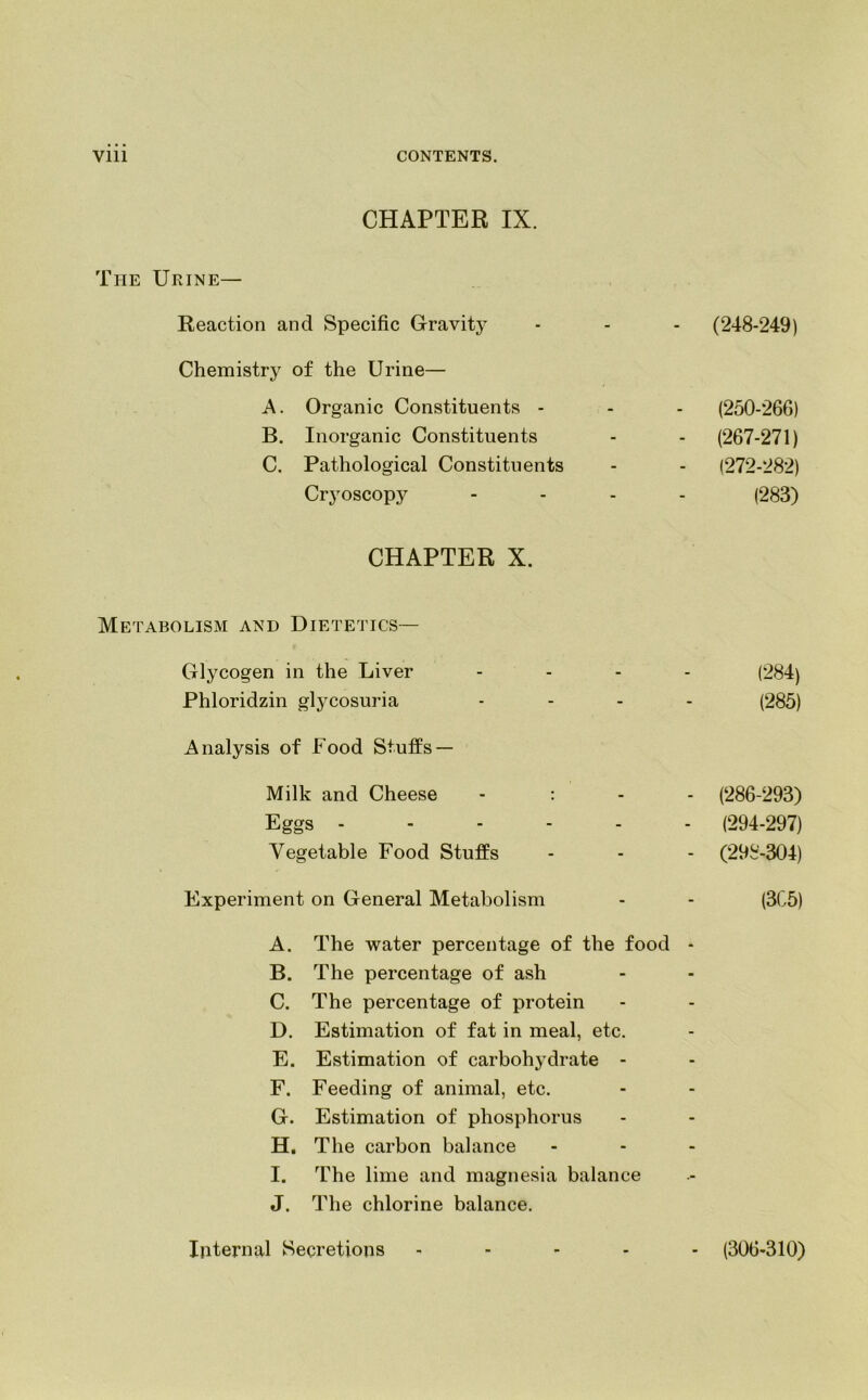 CHAPTER IX. The Urine— Reaction and Specific Gravity - (248-249) Chemistry of the Urine— A. Organic Constituents - - (250-266) B. Inorganic Constituents - (267-271) C. Pathological Constituents - (272-282) Cryoscopy (283) CHAPTER X. Metabolism and Dietetics— Glycogen in the Liver - (284) Phloridzin glycosuria - (285) Analysis of Food Stuffs — Milk and Cheese - : - - (286-293) Eggs .... - - (294-297) Vegetable Food Stuffs - - (298-304) Experiment on General Metabolism - (3C5) A. The water percentage of the food - B. The percentage of ash C. The percentage of protein D. Estimation of fat in meal, etc. E. Estimation of carbohydrate - F. Feeding of animal, etc. G. Estimation of phosphorus H. The carbon balance ... I. The lime and magnesia balance J. The chlorine balance. Internal Secretions ..... (306-310)