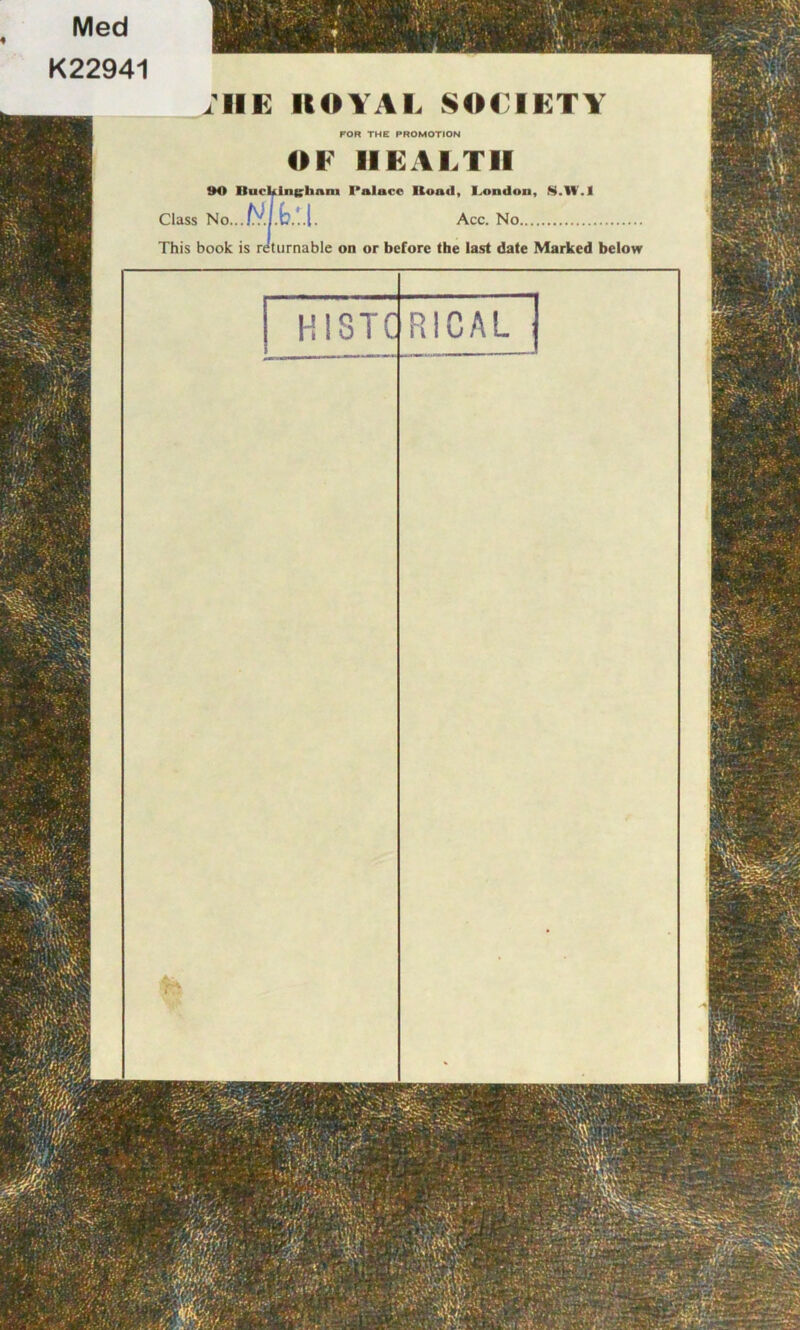 RICAL HISTC Med K22941 ;ilE ROYAL SOLI KT Y FOR THE PROMOTION OF HEALTH tK> Buckingham Palace Ilond, London, S.W'.l Class No...f}?. Acc. No This book is returnable on or before the last date Marked below