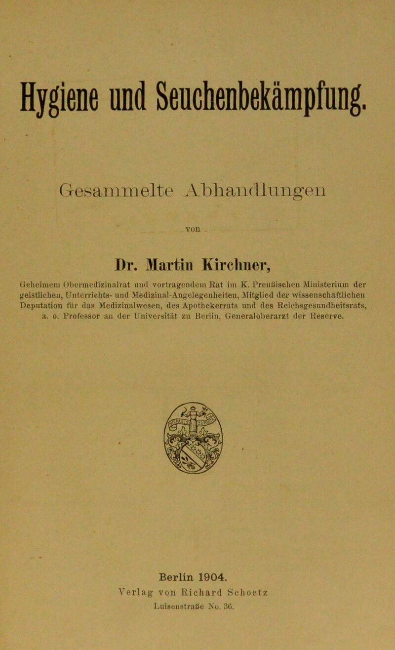 Hygiene und Seuchenbekämpfung. Gesammelte Abhandlungen von Dr. Martin Kirchner, Geheimem Obermedizinalrat und Vortragendem Rat im K. Preußischen Ministerium der geistlichen, Unterrichts- und Medizinal-Angelegonheiten, Mitglied der wissenschaftlichen Deputation für das Medizinalwesen, des Apothekerrats und des Reichsgesundheitsrats, a. o. Professor an der Universität zu Berlin, Generaloberarzt der Reserve. Berlin 1904. Verlag von Richard Sclioetz Luisenstraöe No. 36.