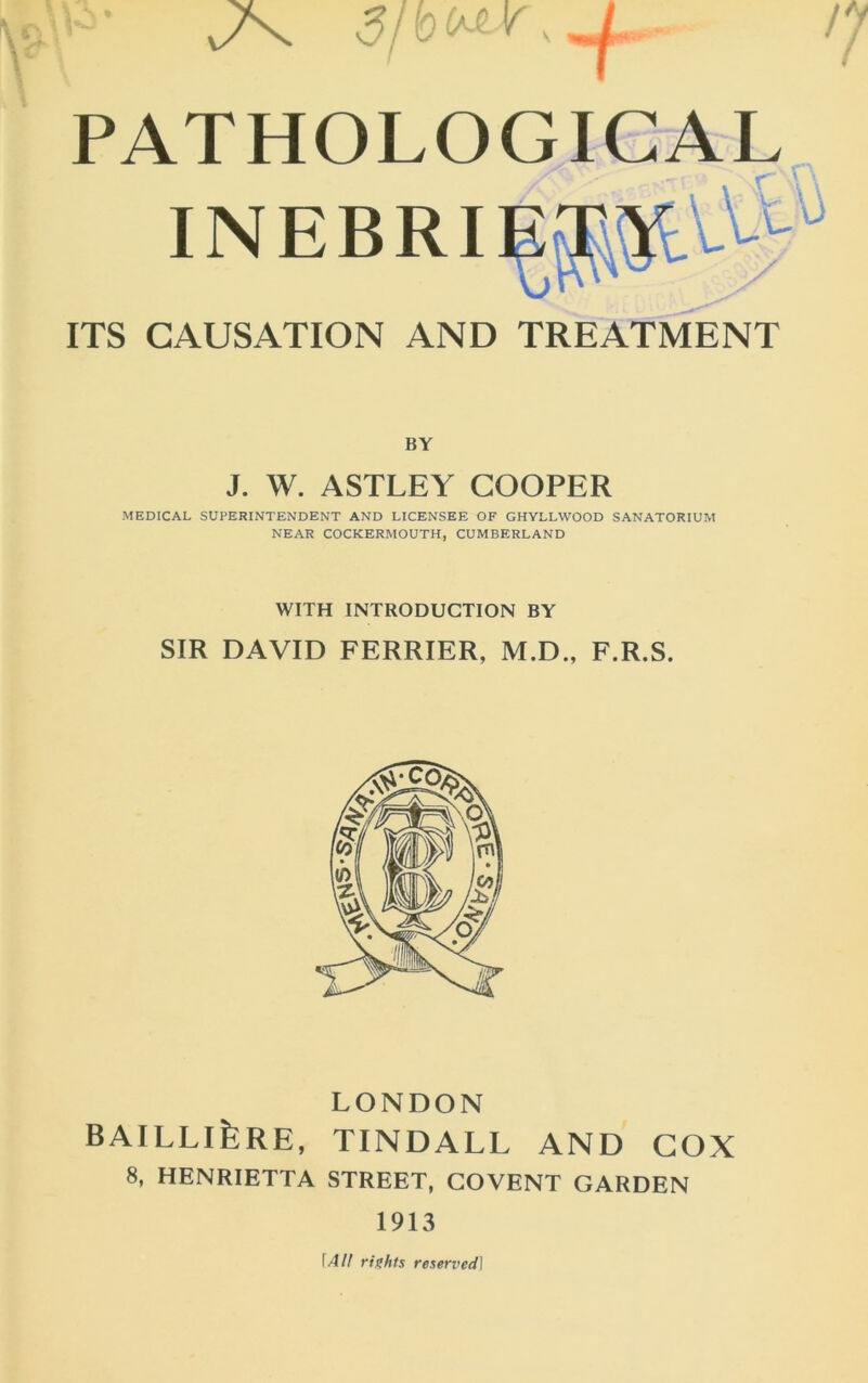 PATHOLOGICAL INEBRI ITS CAUSATION AND TREATMENT BY J. W. ASTLEY COOPER MEDICAL SUPERINTENDENT AND LICENSEE OF GHYLLWOOD SANATORIUM NEAR COCKERMOUTH, CUMBERLAND WITH INTRODUCTION BY SIR DAVID PERRIER, M.D., E.R.S. LONDON BAILLlfeRE, TINDALL AND COX 8. HENRIETTA STREET, COVENT GARDEN 1913 \All rights reserved]