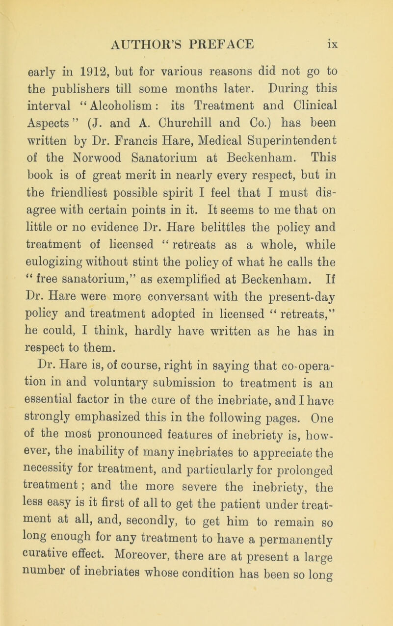 early in 1912, but for various reasons did not go to the publishers till some months later. During this interval “Alcoholism: its Treatment and Clinical Aspects ” (J. and A. Churchill and Co.) has been written by Dr. Francis Hare, Medical Superintendent of the Norwood Sanatorium at Beckenham. This book is of great merit in nearly every respect, but in the friendliest possible spirit I feel that I must dis- agree with certain points in it. It seems to me that on little or no evidence Dr. Hare belittles the policy and treatment of licensed “ retreats as a whole, while eulogizing without stint the policy of what he calls the “ free sanatorium,” as exemplified at Beckenham. If Dr. Hare were more conversant with the present-day policy and treatment adopted in licensed “ retreats,” he could, I think, hardly have written as he has in respect to them. Dr. Hare is, of course, right in saying that co-opera- tion in and voluntary submission to treatment is an essential factor in the cure of the inebriate, and I have strongly emphasized this in the following pages. One of the most pronounced features of inebriety is, how- ever, the inability of many inebriates to appreciate the necessity for treatment, and particularly for prolonged treatment; and the more severe the inebriety, the less easy is it first of all to get the patient under treat- ment at all, and, secondly, to get him to remain so long enough for any treatment to have a permanently curative effect. Moreover, there are at present a large number of inebriates whose condition has been so long