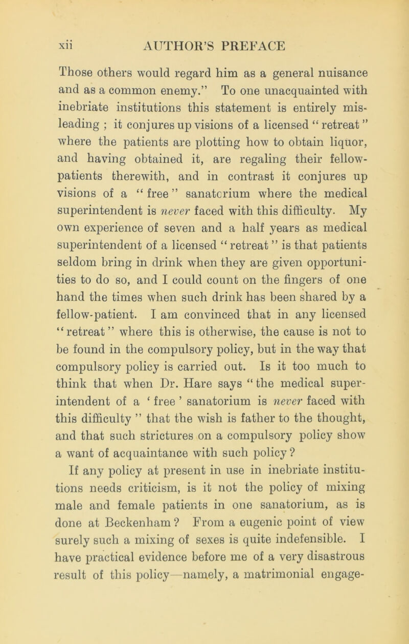 Those others would regard him as a general nuisance and as a common enemy.” To one unacquainted with inebriate institutions this statement is entirely mis- leading ; it conjures up visions of a licensed “ retreat ” where the patients are plotting how to obtain liquor, and having obtained it, are regaling their fellow- patients therewith, and in contrast it conjures up visions of a “ free ” sanatorium where the medical superintendent is never faced with this difficulty. My own experience of seven and a half years as medical superintendent of a licensed “ retreat ” is that patients seldom bring in drink when they are given opportuni- ties to do so, and I could count on the fingers of one hand the times when such drink has been shared by a fellow-patient. I am convinced that in any licensed “retreat” where this is otherwise, the cause is not to be found in the compulsory policy, but in the way that compulsory policy is carried out. Is it too much to think that when Dr. Hare says “ the medical super- intendent of a ‘ free ’ sanatorium is never faced with this difficulty ” that the wish is father to the thought, and that such strictures on a compulsory policy show a want of acquaintance with such policy ? If any policy at present in use in inebriate institu- tions needs criticism, is it not the policy of mixing male and female patients in one sanatorium, as is done at Beckenham ? From a eugenic point of view surely such a mixing of sexes is quite indefensible. I have practical evidence before me of a very disastrous result of this policy - namely, a matrimonial engage-