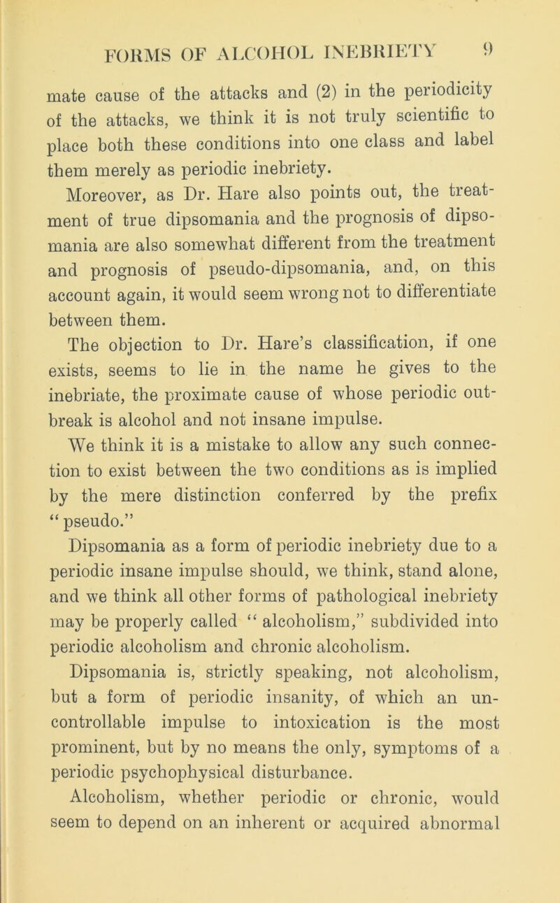 mate cause of the attacks and (2) in the periodicity of the attacks, we think it is not truly scientific to place both these conditions into one class and label them merely as periodic inebriety. Moreover, as Dr. Hare also points out, the treat- ment of true dipsomania and the prognosis of dipso- mania are also somewhat different from the treatment and prognosis of pseudo-dipsomania, and, on this account again, it would seem wrong not to differentiate between them. The objection to Dr. Hare’s classification, if one exists, seems to lie in the name he gives to the inebriate, the proximate cause of whose periodic out- break is alcohol and not insane impulse. We think it is a mistake to allow any such connec- tion to exist between the two conditions as is implied by the mere distinction conferred by the prefix “ pseudo.” Dipsomania as a form of periodic inebriety due to a periodic insane impulse should, we think, stand alone, and we think all other forms of pathological inebriety may be properly called “ alcoholism,” subdivided into periodic alcoholism and chronic alcoholism. Dipsomania is, strictly speaking, not alcoholism, but a form of periodic insanity, of which an un- controllable impulse to intoxication is the most prominent, but by no means the only, symptoms of a periodic psychophysical disturbance. Alcoholism, whether periodic or chronic, would seem to depend on an inherent or acquired abnormal