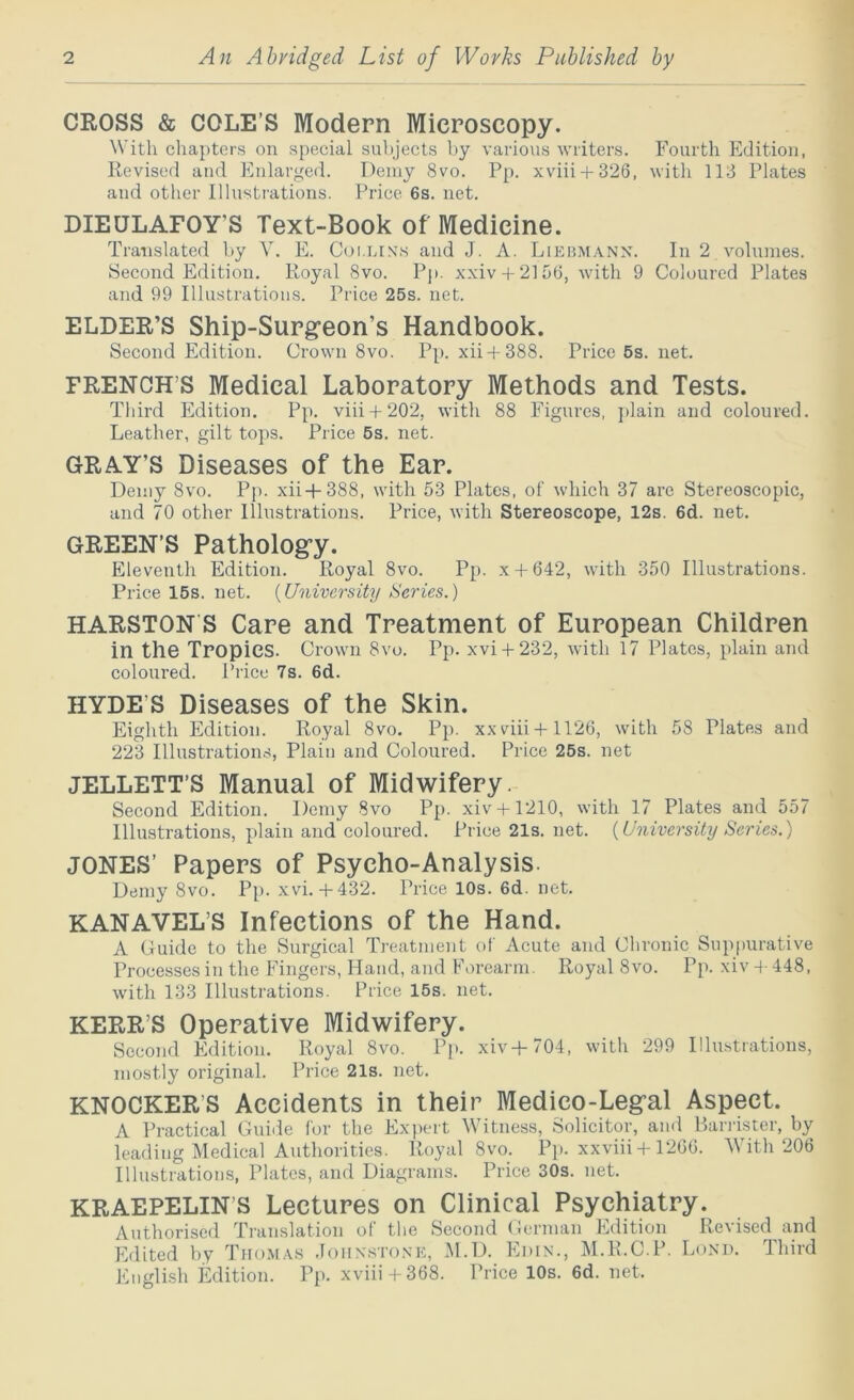 CROSS & COLE’S Modern Microscopy. With cha{)ters on special subjects by various writers. Fourth Edition, Revised and Enlarged. Demy 8vo. Pp. xviii + 326, with 113 Plates and other Illusti'ations. Price 6s. net. DIEULAFOY’S Text-Book of Medicine. Translated by V. E. Coi.lix.s and J. A. Lieumann. In 2 volumes. Second Edition. Royal 8vo. Pp. xxiv + 2156, with 9 Coloured Plates and 99 Illustrations. Price 25s. net. ELDER’S Ship-Surg’eon’s Handbook. Second Edition. Crown 8vo. Pp. xii + 388. Price 5s. net. FRENCH’S Medical Laboratory Methods and Tests. Third Edition. Pp. viii + 202, with 88 Figures, ])lain and coloured. Leather, gilt tops. Price 6s. net. GRAY’S Diseases of the Ear. Demy 8vo. Pp. xii+388, with 53 Plates, of which 37 are Stereoscopic, and 70 other Illustrations. Price, with Stereoscope, 12s. 6d. net. GREEN’S Pathology. Eleventh Edition. Royal 8vo. Pp. x + 642, with 350 Illustrations. Price 15s. net. {University Series.) HARSTON S Care and Treatment of European Children in the Tropics. Crown 8vo. Pp. xvi + 232, with 17 Plates, plain and coloured. Price 7s. 6d. HYDE’S Diseases of the Skin. Eighth Edition. Royal 8vo. Pp. xxviii + 1126, with 58 Plates and 223 Illustrations, Plain and Coloured. Price 26s. net JELLETT’S Manual of Midwifery. Second Edition. Demy 8vo Pp. xiv + 1210, with 17 Plates and 557 Illustrations, plain and coloured. Price 21s. net. {University Series.) JONES’ Papers of Psycho-Analysis. Demy 8vo. Pp. xvi.+ 432. Price 10s. 6d. net. KANAVEL’S Infections of the Hand. A Guide to the Surgical Ti-eatment of Acute and Chronic Suppurative Processes in the Fingers, Hand, and Forearm. Royal 8vo. Pp. xiv 4- 448, with 133 Illustrations. Price 16s. net. KERR’S Operative Midwifery. Second Edition. Royal 8vo. Pp. xiv+704, with 299 Illustrations, mostly original. Price 21s. net. KNOCKER’S Accidents in their Medico-Legal Aspect. A Practical Guide for the Expert Witness, Solicitor, and Bandster, by leading Medical Authorities. Royal 8vo. Pj). xxviii + 12GG. 'With 206 Illustrations, Plates, and Diagrams. Price 30s. net. KRAEPELIN’S Lectures on Clinical Psychiatry. Authorised Ti-anslation of the Second German Edition Revised and Edited by Thomas .Ioux.sto.xk, M.D. Edin., M.R.C.P. Lond. Third English Edition. Pp. xviii + 368. Price 10s. 6d. net.