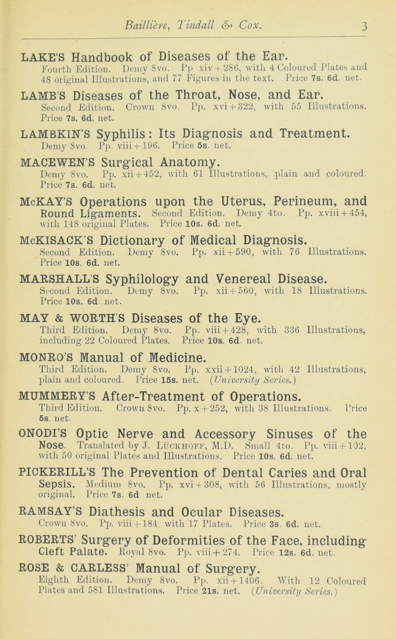 LAKE’S Handbook of Diseases of the Ear. Fourtli Kditioii. Dciiiy 8vo. Pp xiv 28(3, with 4 Coloured Plates and 48 oiijtfinal Illustrations, and 77 Figures in the text. Price 7s. 6d. net. LAMB’S Diseases of the Throat, Nose, and Ear. Second Edition. Crown 8vo. Pp. xvi + 322, with 5.'> Illustrations. Price 7s. 6d. net. LAMBKIN’S Syphilis: Its Diagrnosis and Treatment. Demy 8vo. Pp. viii + 196. Price6s.net. MACEWEN’S Surg^ical Anatomy. Demy 8vo. Pp. xii + 452, with 61 Illustrations, plain and coloured. Price 7s. 6d. net. McKAY’S Operations upon the Uterus, Perineum, and Round Lig’amentS. Second Edition. Demy 4to. Pp. xviii + 454, with 148 original Plates. Price 10s. 6d. net. McKiSACK’S Dictionary of Medical Diagrnosis. Second Edition. Demy 8vo. Pp. xii-p590, with 76 Illustrations. Price 10s. 6d. net. MARSHALL’S Syphilolog’y and Venereal Disease. Second Edition. Demy 8vo. Pp. xii + 560, with 18 Illustrations. Price 10s. 6d. net. MAY & WORTH’S Diseases of the Eye. Third Edition. Demy 8vo. Pp. viii + 428, with 336 Illustrations, including 22 Coloured Plates. Price 10s. 6d. net. MONRO’S Manual of Medicine. Third Edition. Demy 8vo. Pp. xxii+1024, with 42 Illustrations, plain and coloured. Price 15s. net. {University Series.) MUMMERY’S After-Treatment of Operations. Third Edition. Crown 8vo. Pp. x + 252, with 38 Illustrations. Price 6s. net. ONODI’S Optic Nerve and Accessory Sinuses of the Nose. Translated by ,J. LtfCKiiOFF, M.D. Small 4to. Pp. viii + 102, with 50 original Plates and Illustrations. Price 10s. 6d. net. PICKERILL’S The Prevention of Dental Caries and Oral Sepsis. Medium 8vo. Pp. xvi + 308, with 56 Illustrations, mostly original. Price 7s. 6d net. RAMSAY’S Diathesis and Ocular Diseases. Crown 8vo. Pp. viii-f-184, with 17 Plates. Price 3s. 6d. net. ROBERTS’ Surgery of Deformities of the Face, including Cleft Palate. Royal 8vo. pp. viii+274. Price 12s. 6d. net. ROSE & CARLESS’ Manual of Surgery. Eighth Edition. Demy 8vo. Pp. xii + 1406. With 12 Coloured Plates and 581 Illustrations. Price 21s. net. {University Series.)