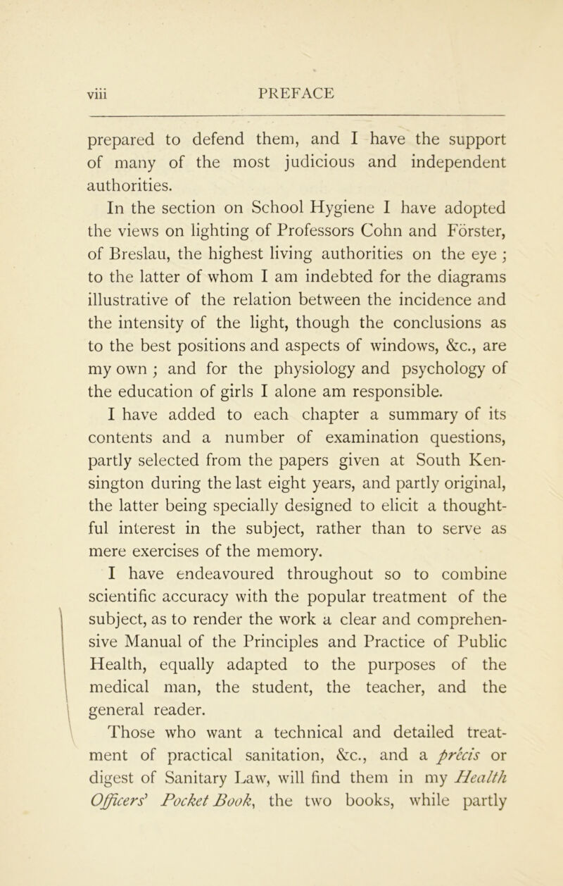 prepared to defend them, and I have the support of many of the most judicious and independent authorities. In the section on School Hygiene I have adopted the views on lighting of Professors Cohn and Forster, of Breslau, the highest living authorities on the eye ; to the latter of whom I am indebted for the diagrams illustrative of the relation between the incidence and the intensity of the light, though the conclusions as to the best positions and aspects of windows, &c., are my own ; and for the physiology and psychology of the education of girls I alone am responsible. I have added to each chapter a summary of its contents and a number of examination questions, partly selected from the papers given at South Ken- sington during the last eight years, and partly original, the latter being specially designed to elicit a thought- ful interest in the subject, rather than to serve as mere exercises of the memory. I have endeavoured throughout so to combine scientific accuracy with the popular treatment of the subject, as to render the work a clear and comprehen- sive Manual of the Principles and Practice of Public Health, equally adapted to the purposes of the medical man, the student, the teacher, and the general reader. Those who want a technical and detailed treat- ment of practical sanitation, &c., and a precis or digest of Sanitary Law, will find them in my Health Officers’ Pocket Book, the two books, while partly