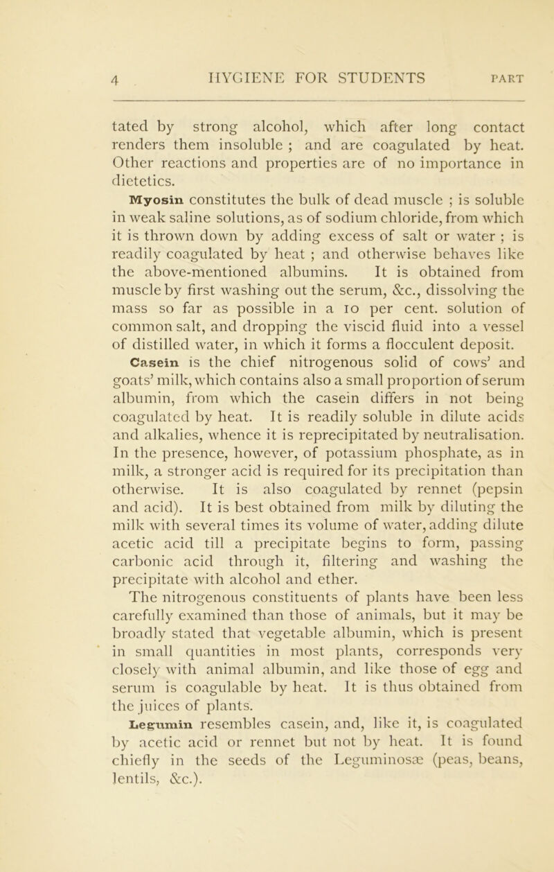 tated by strong alcohol, which after long contact renders them insoluble ; and are coagulated by heat. Other reactions and properties are of no importance in dietetics. Myosin constitutes the bulk of dead muscle ; is soluble in weak saline solutions, as of sodium chloride, from which it is thrown down by adding excess of salt or water ; is readily coagulated by heat ; and otherwise behaves like the above-mentioned albumins. It is obtained from muscle by first washing out the serum, &c., dissolving the mass so far as possible in a io per cent, solution of common salt, and dropping the viscid fluid into a vessel of distilled water, in which it forms a flocculent deposit. Casein is the chief nitrogenous solid of cows’ and goats’ milk, which contains also a small proportion of serum albumin, from which the casein differs in not being coagulated by heat. It is readily soluble in dilute acids and alkalies, whence it is reprecipitated by neutralisation. In the presence, however, of potassium phosphate, as in milk, a stronger acid is required for its precipitation than otherwise. It is also coagulated by rennet (pepsin and acid). It is best obtained from milk by diluting the milk with several times its volume of water, adding dilute acetic acid till a precipitate begins to form, passing carbonic acid through it, filtering and washing the precipitate with alcohol and ether. The nitrogenous constituents of plants have been less carefully examined than those of animals, but it may be broadly stated that vegetable albumin, which is present in small quantities in most plants, corresponds very closely with animal albumin, and like those of egg and serum is coagulable by heat. It is thus obtained from the juices of plants. Iiegumin resembles casein, and, like it, is coagulated by acetic acid or rennet but not by heat. It is found chiefly in the seeds of the Legmninosce (peas, beans, lentils, &c.).