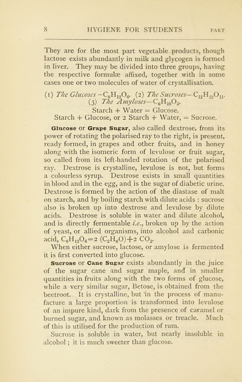They are for the most part vegetable products, though lactose exists abundantly in milk and glycogen is formed in liver. They may be divided into three groups, having the respective formulae affixed, together with in some cases one or two molecules of water of crystallisation. (i) The Glucoses — C,.H1206. (2) The Sucroses—C12H22On. (3) The Amy loses—C6H10O5. Starch + Water = Glucose. Starch + Glucose, or 2 Starch + Water, = Sucrose. Glucose or Grape Sugar, also called dextrose, from its power of rotating the polarised ray to the right, is present, ready formed, in grapes and other fruits, and in honey along with the isomeric form of levulose or fruit sugar, so called from its left-handed rotation of the polarised ray. Dextrose is crystalline, levulose is not, but forms a colourless syrup. Dextrose exists in small quantities in blood and in the egg, and is the sugar of diabetic urine. Dextrose is formed by the action of the diastase of malt on starch, and by boiling starch with dilute acids : sucrose also is broken up into dextrose and levulose by dilute acids. Dextrose is soluble in water and dilute alcohol, and is directly fermentable i.e., broken up by the action of yeast, or allied organisms, into alcohol and carbonic acid, C6H1206=2 (C2H60)+2 C02. When either sucrose, lactose, or amylose is fermented it is first converted into glucose. Sucrose or Cane Sugar exists abundantly in the juice of the sugar cane and sugar maple, and in smaller quantities in fruits along with the two forms of glucose, while a very similar sugar, Betose, is obtained from the beetroot. It is crystalline, but 'in the process of manu- facture a large proportion is transformed into levulose of an impure kind, dark from the presence of caramel or burned sugar, and known as molasses or treacle. Much of this is utilised for the production of rum. Sucrose is soluble in water, but nearly insoluble in alcohol ; it is much sweeter than glucose.