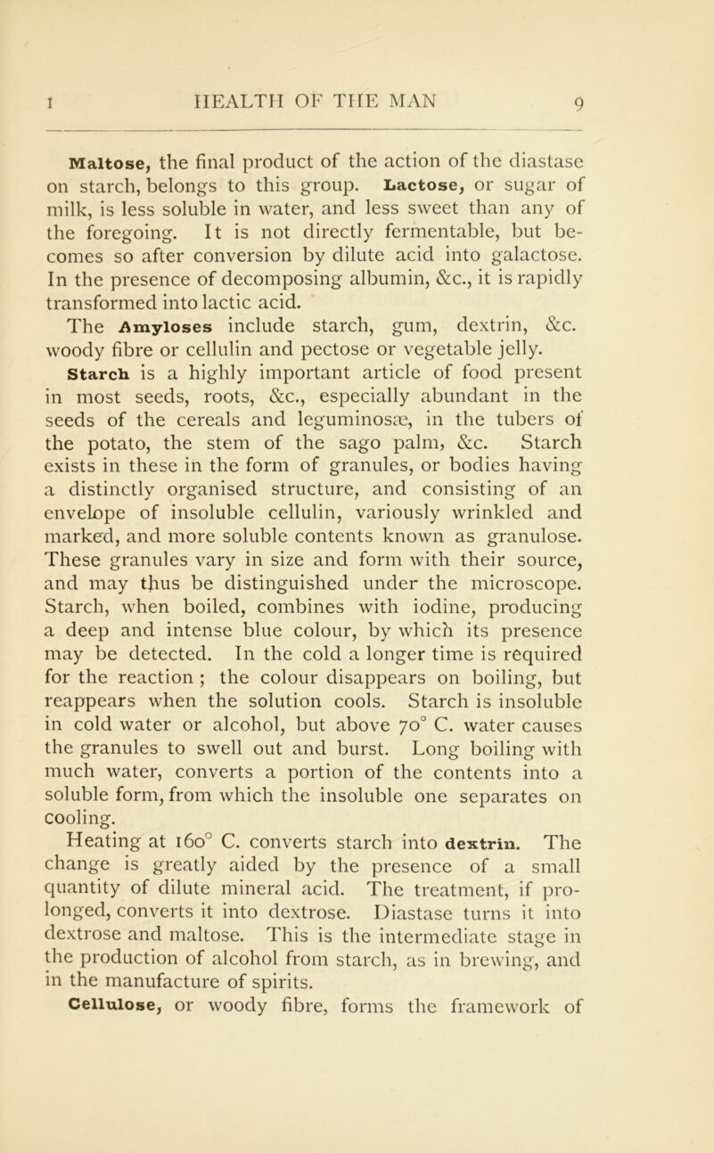 Maltose, the final product of the action of the diastase on starch, belongs to this group. Lactose, or sugar of milk, is less soluble in water, and less sweet than any of the foregoing. It is not directly fermentable, but be- comes so after conversion by dilute acid into galactose. In the presence of decomposing albumin, &c., it is rapidly transformed into lactic acid. The Amyloses include starch, gum, dextrin, &c. woody fibre or cellulin and pectose or vegetable jelly. Starch is a highly important article of food present in most seeds, roots, &c., especially abundant in the seeds of the cereals and leguminosae, in the tubers of the potato, the stem of the sago palm, &c. Starch exists in these in the form of granules, or bodies having a distinctly organised structure, and consisting of an envelope of insoluble cellulin, variously wrinkled and marked, and more soluble contents known as granulose. These granules vary in size and form with their source, and may thus be distinguished under the microscope. Starch, when boiled, combines with iodine, producing a deep and intense blue colour, by which its presence may be detected. In the cold a longer time is required for the reaction ; the colour disappears on boiling, but reappears when the solution cools. Starch is insoluble in cold water or alcohol, but above 7o° C. water causes the granules to swell out and burst. Long boiling with much water, converts a portion of the contents into a soluble form, from which the insoluble one separates on cooling. Heating at 160° C. converts starch into dextrin. The change is greatly aided by the presence of a small quantity of dilute mineral acid. The treatment, if pro- longed, converts it into dextrose. Diastase turns it into dextrose and maltose. This is the intermediate stage in the production of alcohol from starch, as in brewing, and in the manufacture of spirits. Cellulose, or woody fibre, forms the framework of