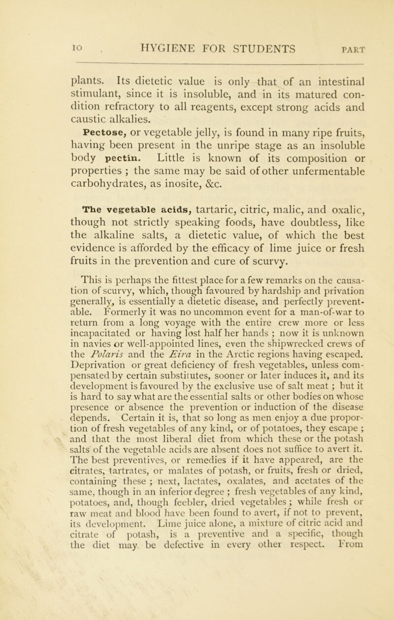 plants. Its dietetic value is only that of an intestinal stimulant, since it is insoluble, and in its matured con- dition refractory to all reagents, except strong acids and caustic alkalies. Pectose, or vegetable jelly, is found in many ripe fruits, having been present in the unripe stage as an insoluble body pectin. Little is known of its composition or properties ; the same may be said of other unfermentable carbohydrates, as inosite, &c. The vegetable acids, tartaric, citric, malic, and oxalic, though not strictly speaking foods, have doubtless, like the alkaline salts, a dietetic value, of which the best evidence is afforded by the efficacy of lime juice or fresh fruits in the prevention and cure of scurvy. This is perhaps the fittest place for a few remarks on the causa- tion of scurvy, which, though favoured by hardship and privation generally, is essentially a dietetic disease, and perfectly prevent- able. Formerly it was no uncommon event for a man-of-war to return from a long voyage with the entire crew more or less incapacitated or having lost half her hands ; now it is unknown in navies or well-appointed lines, even the shipwrecked crews of the Polaris and the Eira in the Arctic regions having escaped. Deprivation or great deficiency of fresh vegetables, unless com- pensated by certain substitutes, sooner or later induces it, and its development is favoured by the exclusive use of salt meat ; but it is hard to say what are the essential salts or other bodies on whose presence or absence the prevention or induction of the disease depends. Certain it is, that so long as men enjoy a due propor- tion of fresh vegetables of any kind, or of potatoes, they escape ; and that the most liberal diet from which these or the potash salts of the vegetable acids are absent does not suffice to avert it. The best preventives, or remedies if it have appeared, are the citrates, tartrates, or malates of potash, or fruits, fresh or dried, containing these ; next, lactates, oxalates, and acetates of the same, though in an inferior degree ; fresh vegetables of any kind, potatoes, and, though feebler, dried vegetables ; while fresh or raw meat and blood have been found to avert, if not to prevent, its development. Lime juice alone, a mixture of citric acid and citrate of potash, is a preventive and a specific, though the diet may be defective in every other respect. From