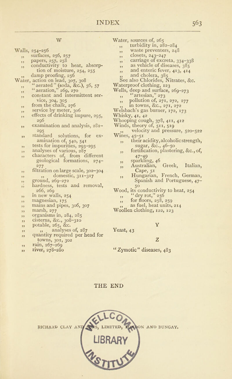 w Walls, 254-256 ,, surfaces, 256, 257 ,, papers, 257, 258 ,, conductivity to heat, absorp- tion of moisture, 254, 255 ,, damp proofing, 256 Water, action on lead, 307, 308 ,, “aerated” (soda, &c.), 56, 57 ,, “ aeration,” 269, 270 ,, constant and intermittent ser- vice, 304, 305 ,, from the chalk, 276 ,, service by meter, 306 ,, effects of drinking impure, 295, 296 ,, examination and analysis, 281- 295 ,, standard solutions, for ex- amination of, 540, 541 ,, tests for impurities, 293-295 ,, analyses of various, 287 ,, characters of, from different geological formations, 274- 277 . ,, filtration on large scale, 302-304 ,, ,, domestic, 311-317 ,, ground, 269-272 ,; hardness, tests and removal, 266, 269 ,, in new walls, 254 ,, magnesian, 175 ,, mains and pipes, 306, 307 ,, marsh, 277 ,, organisms in, 284, 285 ,, cisterns, &c., 308-310 ,, potable, 265, &c. „ ,, analyses of, 287 ,, quantity required per head for towns, 301, 302 ,, rain, 267-269 n river, 278-280 Water, sources of, 265 ,, turbidity in, 282-284 ,, waste preventers, 248 ,, closets, 243-247 ,, carriage of excreta, 334-338 ,, as vehicle of diseases, 385 ,, and enteric fever, 413, 414 ,, and cholera, 385 See also Chlorides, Nitrates, &c. Waterproof clothing, 123 Wells, deep and surface, 269-273 ,, “artesian,” 273 ,, pollution of, 271, 272, 277 ,, in towns, &c., 271, 272 Welsbach’s gas burner, 172, 173 Whisky, 41, 42 Whooping cough, 378, 411, 412 Winds, theory of, 511, 519 ,, velocity and pressure, 520-522 Wines, 45-51 ,, their acidity, alcoholic strength, sugar, &c., 46-50 ,, fortification, plastering, &c., of, 47-49 ,, sparkling, 46 ,, Australian, Greek, Italian, Cape, 51 ,, Hungarian, French, German, Spanish and Portuguese, 47- 5° Wood, its conductivity to heat, 254 ,, “dry rot,” 256 ,, for floors, 258, 259 ,, as fuel, heat units, 214 Woollen clothing, 122, 123 Y Yeast, 43 Z “ Zymotic” diseases, 483 THE END