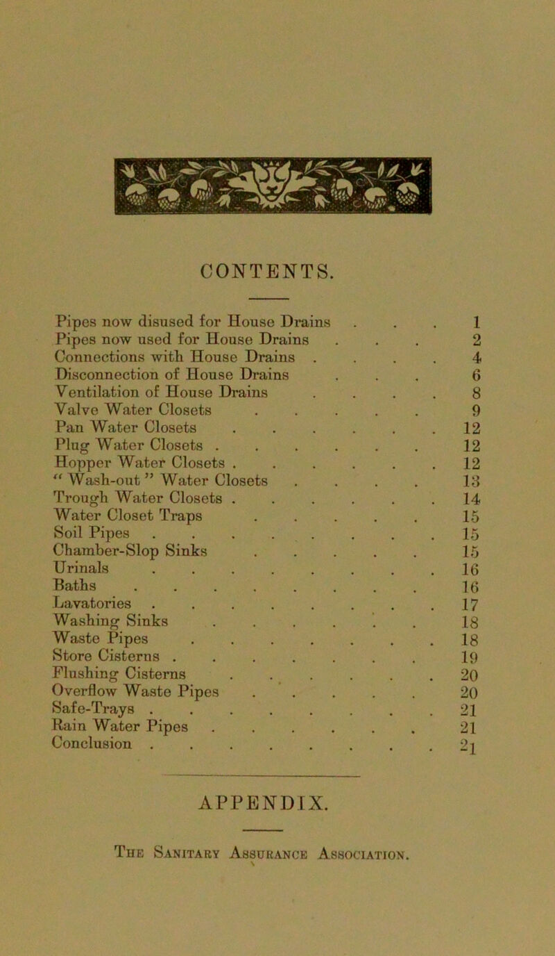 CONTENTS. Pipes now disused for House Drains ... 1 Pipes now used for House Drains ... 2 Connections with House Drains .... 4 Disconnection of House Drains ... 6 Ventilation of House Drains .... 8 Valve Water Closets ..... 0 Pan Water Closets . . . . . .12 Plug Water Closets . . . . . . 12 Hopper Water Closets . . . . . .12 “ Wash-out ” Water Closets . . . . 13 Trough Water Closets . . . . . .14 Water Closet Traps ..... 15 Soil Pipes ........ 15 Chamber-Slop Sinks . . . . . 15 Urinals ........ 16 Baths ........ 16 Lavatories . . . . . . . .17 Washing Sinks . . . . . . 18 Waste Pipes ....... 18 Store Cisterns ....... 19 Flushing Cisterns . . . . . .20 Overflow Waste Pipes ..... 20 Safe-Trays . . . . . . . .21 Rain Water Pipes ...... 21 Conclusion ........ 2i APPENDIX. The Sanitary Assurance Association.
