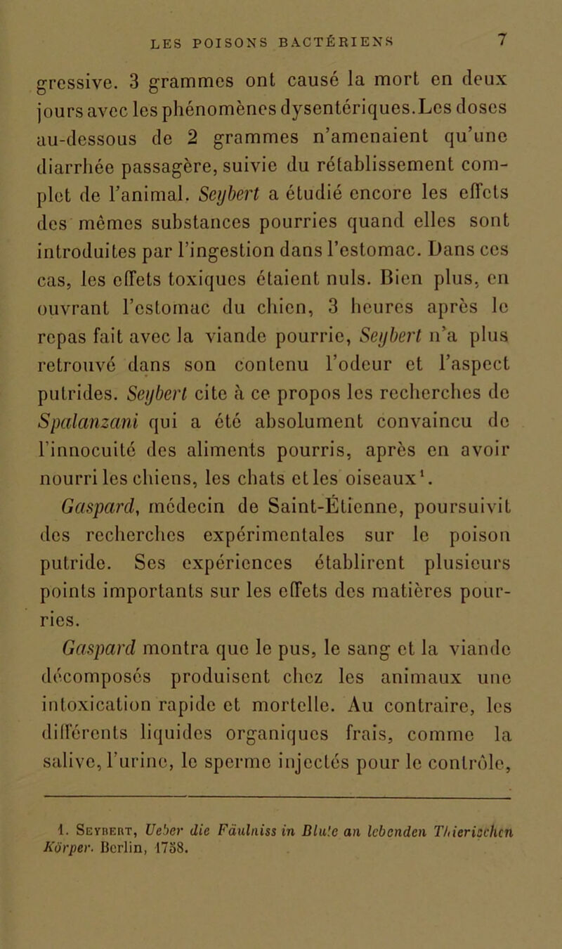 gressive. 3 grammes ont causé la mort en deux jours avec les phénomènes d)rsentériques.Lcs doses au-dessous de 2 grammes n’amenaient qu’une diarrhée passagère, suivie du rétablissement com- plet de l’animal. Seybert a étudié encore les effets des mêmes substances pourries quand elles sont introduites par l’ingestion dans l’estomac. Dans ces cas, les effets toxiques étaient nuis. Bien plus, en ouvrant l’estomac du chien, 3 heures après le repas fait avec la viande pourrie, Seybert n’a plus retrouvé dans son contenu l’odeur et l’aspect putrides. Seybert cite .à ce propos les recherches de Spalanzani qui a été absolument convaincu de l’innocuité des aliments pourris, après en avoir nourri les chiens, les chats et les oiseaux1. Gaspard, médecin de Saint-Étienne, poursuivit des recherches expérimentales sur le poison putride. Ses expériences établirent plusieurs points importants sur les effets des matières pour- ries. Gaspard montra que le pus, le sang et la viande décomposés produisent chez les animaux une intoxication rapide et mortelle. Au contraire, les différents liquides organiques frais, comme la salive, l’urine, le sperme injectés pour le contrôle, 1. Seybeht, Ueber die Faulniss in Dlu'.e an lebenden T/iierischcn Kôrper. Berlin, 1788.