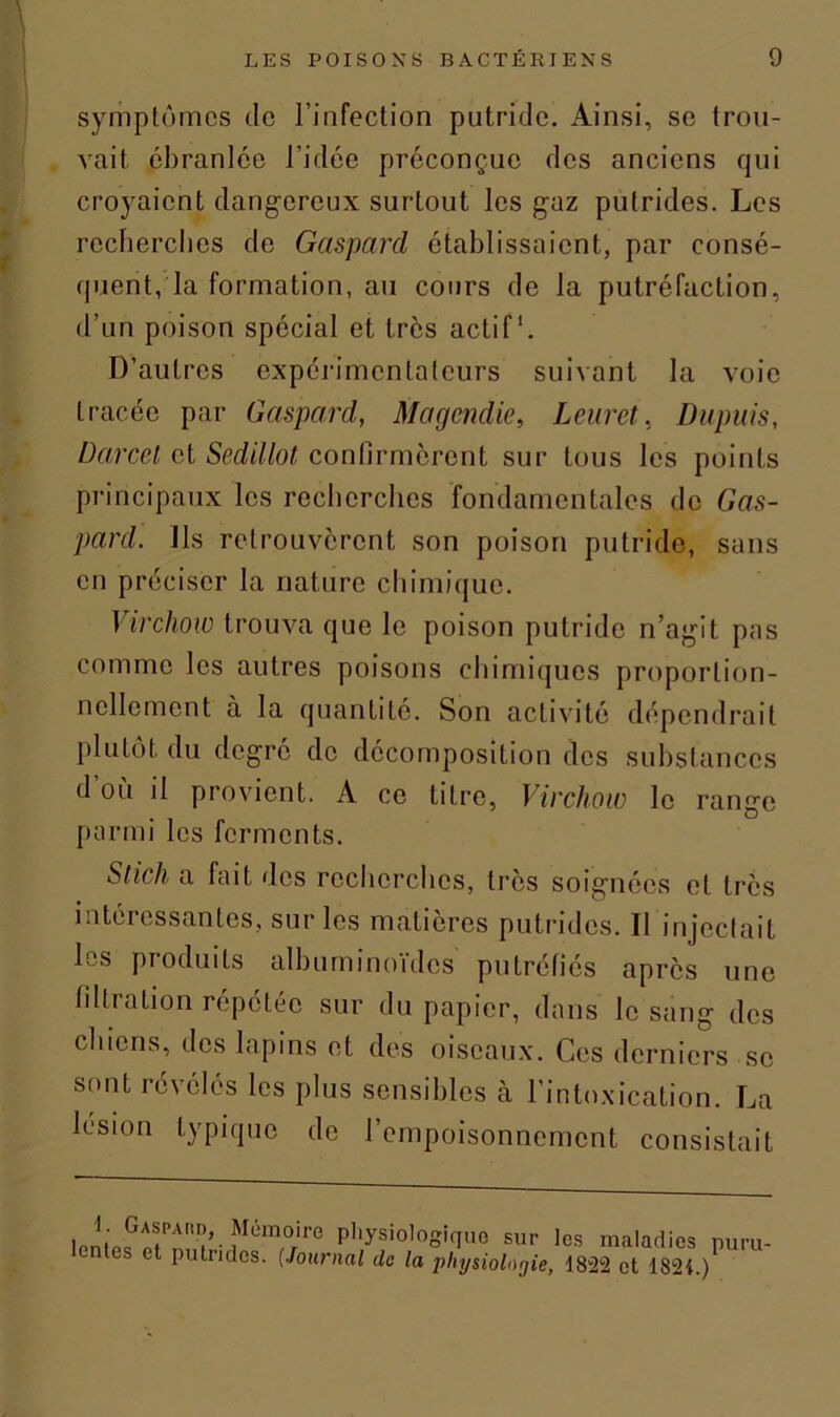 symptômes de l’infection putride. Ainsi, se trou- vait ébranlée l’idée préconçue des anciens qui croyaient dangereux surtout les gaz putrides. Les recherches de Gaspard établissaient, par consé- quent, la formation, au cours de la putréfaction, d’un poison spécial et très actif1. D’autres expérimentateurs suivant la voie tracée par Gaspard, Magendie, Lcuret, Dupuis, Darcet et Sedillot confirmèrent sur tous les points principaux les recherches fondamentales de Gas- pard. Ils retrouvèrent son poison putride, sans en préciser la nature chimique. Virchow trouva que le poison putride n’agit pas comme les autres poisons chimiques proportion- nellement à la quantité. Son activité dépendrait plutôt du degré de décomposition des substances d où il provient. A ce titre, Virchow le range parmi les ferments. Stick a fait des recherches, très soignées et très intéressantes, sur les matières putrides. Il injectait h s produits albuminoïdes putréfiés après une filtration répétée sur du papier, dans le sang des chiens, des lapins et des oiseaux. Ces derniers se sont révélés les plus sensibles à l’intoxication. La lésion typique de l’empoisonnement consistait lnnlpftfnloh J1!0,'1'0 P'^ologiquo sur les maladies puru- ct putndcs. (Journal de la physiologie, 1822 et 1824.)