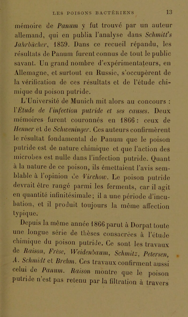 mémoire de Panum y fut trouve par un auteur allemand, qui en publia l’analyse dans Schmitt's Jahrbücher, 1859. Dans ce recueil répandu, les résultats de Panum furent connus de tout le public savant. Un grand nombre d’expérimentateurs, en Allemagne, et surtout en Russie, s’occupèrent de la vérification de ces résultats et de l’étude chi- mique du poison putride. L’Université de Munich mit alors au concours : VÉtude de l'infection putride et ses causes. Deux mémoires furent couronnés en 18G6: ceux de Henner et de Schweninger. Ces auteurs confirmèrent le résultat fondamental de Panum que le poison putride est de nature chimique et que l’action des microbes est nulle dans l’infection putride. Quant à la nature de ce poison, ils émettaient l’avis sem- blable à 1 opinion de Virchow. Le poison putride devrait être rangé parmi les ferments, car il agit en quantité infinitésimale; il a une période d’incu- bation, et il produit toujours la même affection typique. Depuis la même année 1866 parut à Dorpat toute une longue série de thèses consacrées à l’étude chimique du poison putride. Ce sont les travaux de Raison, Frèse, Weidenbaum, Schmitz, Petersen, A. Schmidt et Brehm. Ces travaux confirment aussi celui de Panum. Raison montre que le poison putride n’est pas retenu par la filtration à travers