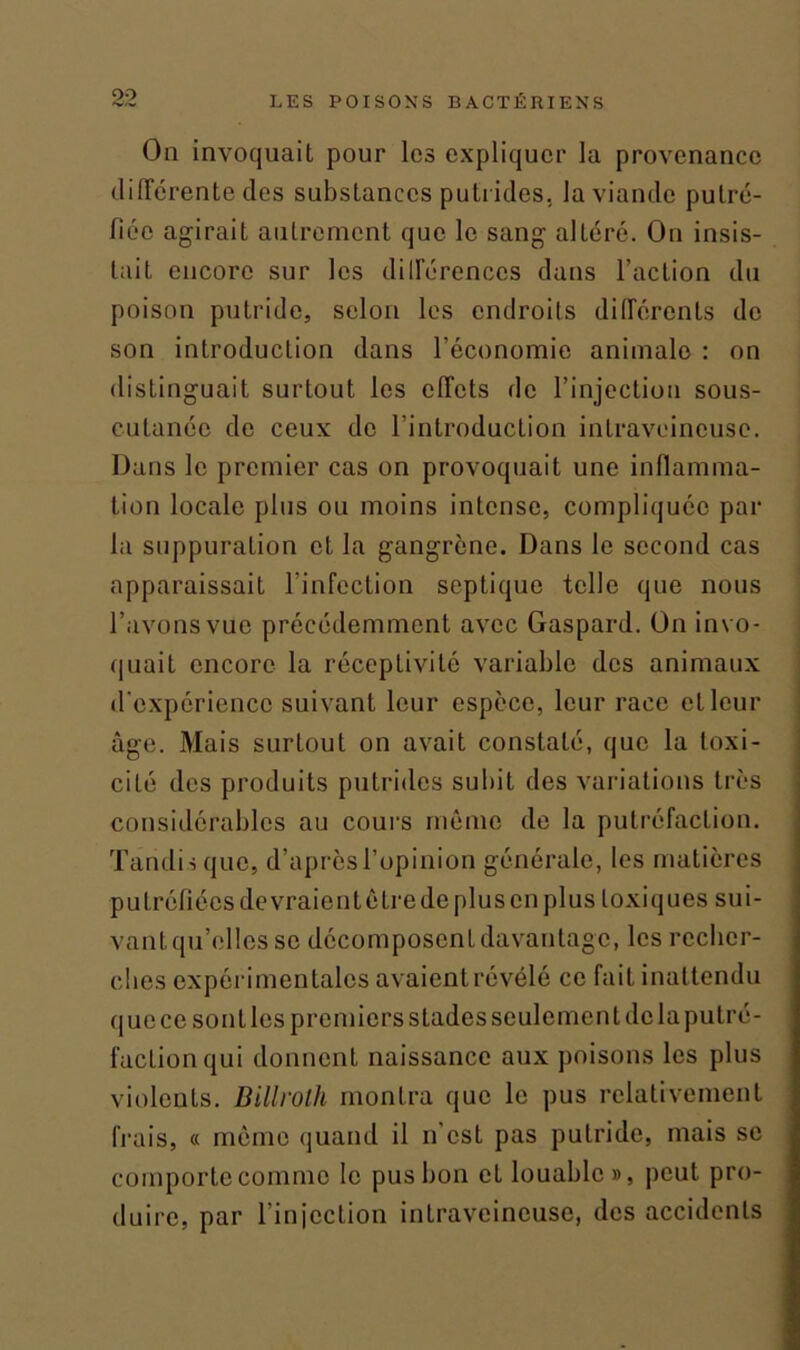 On invoquait pour les expliquer la provenance différente des substances putrides, la viande putré- fiée agirait autrement que le sang alLéré. On insis- tait encore sur les différences dans l’action du poison putride, selon les endroits différents de son introduction dans l’économie animale : on distinguait surtout les effets de l’injection sous- cutanée de ceux de l’introduction intraveineuse. Dans le premier cas on provoquait une inflamma- tion locale plus ou moins intense, compliquée par la suppuration et la gangrène. Dans le second cas apparaissait l’infection septique telle que nous l’avons vue précédemment avec Gaspard. On invo- quait encore la réceptivité variable des animaux d'expérience suivant leur espèce, leur race et leur âge. Mais surtout on avait constaté, que la toxi- cité des produits putrides subit des variations très considérables au cours même de la putréfaction. Tandis que, d’après l’opinion générale, les matières putréfiées devraient être de plus en plus toxiques sui- vant qu’elles se décomposent davantage, les recher- ches expérimentales avaient révélé ce fait inattendu que ce sont les premiers stades seulement de la putré- faction qui donnent naissance aux poisons les plus violents. Billrolh montra que le pus relativement frais, « même quand il n’est pas putride, mais se comporte comme le pus bon eL louable », peut pro- duire, par l’injection intraveineuse, des accidents