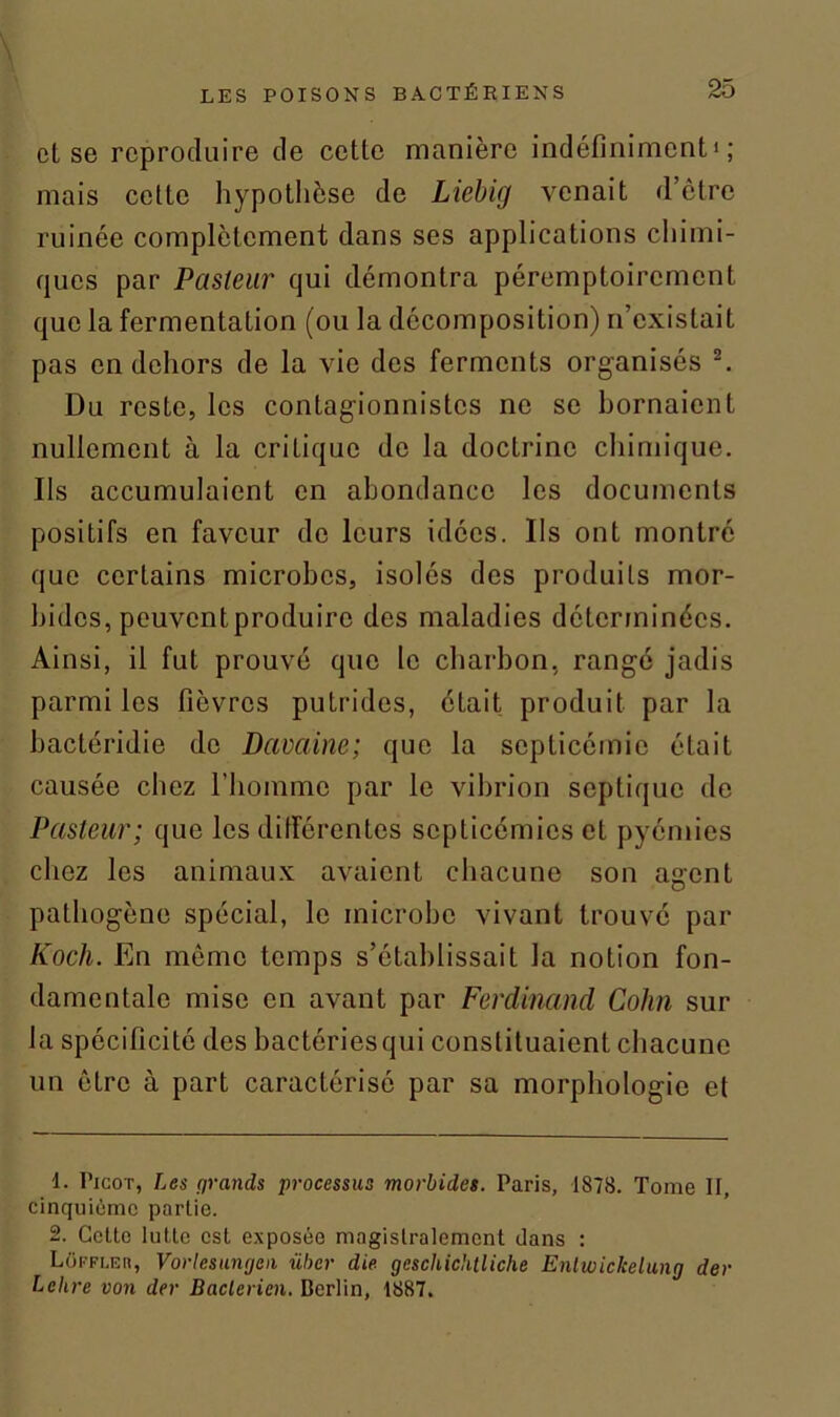 et se reproduire de cette manière indéfiniment1; mais celte hypothèse de Liebig venait d’être ruinée complètement dans ses applications chimi- ques par Pasteur qui démontra péremptoirement que la fermentation (ou la décomposition) n’existait pas en dehors de la vie des ferments organisés 2. Du reste, les contagionnistes ne se bornaient nullement à la critique de la doctrine chimique. Ils accumulaient en abondance les documents positifs en faveur de leurs idées. Ils ont montré que certains microbes, isolés des produits mor- bides, peuventproduire des maladies déterminées. Ainsi, il fut prouvé que le charbon, rangé jadis parmi les fièvres putrides, était produit par la bactéridie do Davaine; que la septicémie était causée chez l’homme par le vibrion septique de Pasteur; que les différentes septicémies et pyémies chez les animaux avaient chacune son agent pathogène spécial, le microbe vivant trouvé par Koch. En même temps s’établissait la notion fon- damentale mise en avant par Ferdinand Colin sur la spécificité des bactéries qui constituaient chacune un être à part caractérisé par sa morphologie et 1. Picot, Les grands processus morbides. Paris, 1878. Tome II, cinquième partie. 2. Cette lutte est exposée magistralement dans : Lokfi.er, Vortesungcn ühcr die geschiditliche Enlwickelung der Lettre von der Bactérien. Berlin, 1887.