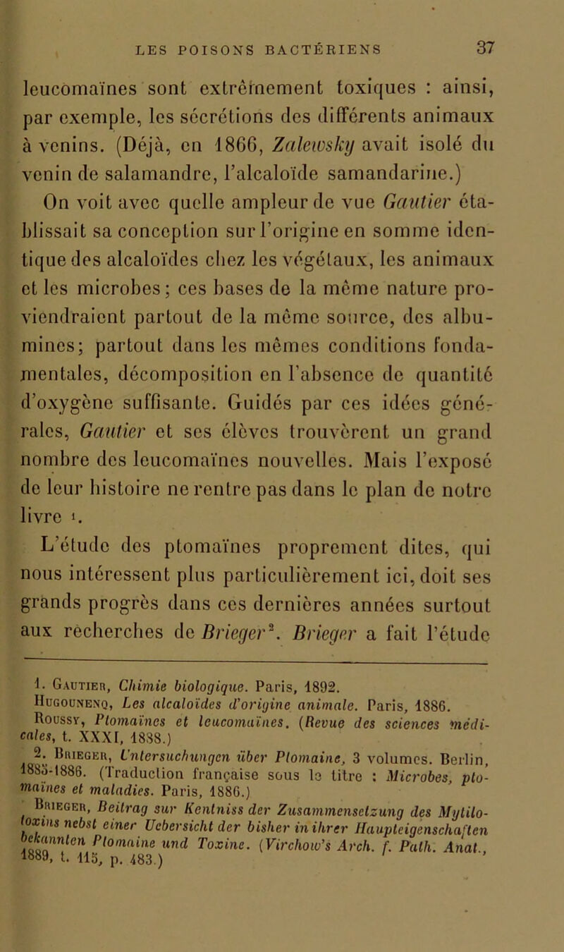 leucomaïnes sont extrêmement toxiques : ainsi, par exemple, les sécrétions des différents animaux à venins. (Déjà, en 18G6, Zalewslcy avait isolé du venin de salamandre, l’alcaloïde samandariue.) On voit avec quelle ampleur de vue Gautier éta- blissait sa conception sur l’origine en somme iden- tique des alcaloïdes chez les végétaux, les animaux et les microbes; ces bases de la même nature pro- viendraient partout de la môme source, des albu- mines; partout dans les mêmes conditions fonda- mentales, décomposition en l’absence de quantité d’oxygène suffisante. Guidés par ces idées géné- rales, Gautier et scs élèves trouvèrent un grand nombre des leucomaïnes nouvelles. Mais l’exposé de leur histoire ne rentre pas dans le plan de notre livre i. L’étude des ptomaïnes proprement dites, qui nous intéressent plus particulièrement ici, doit ses grands progrès dans ces dernières années surtout aux recherches de Brieger*. Brieger a fait l’étude !• Gautier, Chimie biologique. Paris, 1892. IIugounenq, Les alcaloïdes d’origine animale. Paris, 1886. Roussy, Ptomaïnes et leucomaïnes. (Revue des sciences medi- cales, t. XXXI, 1888.) 2* Ri'iegeu, L'ntersuchungcn über Plomaine, 3 volumes. Berlin, 1885-1886. (Traduction française sous le litre : Microbes, plu- mâmes et maladies. Paris, 1886.) Brieger, Beitrag sur Kenlniss der Zusammensetzung des Mytilo- toxms nebsl einer Ucbersicht der bisher inilirer Haupteigenschaften AaoTn!en P,omnin* and Toxine. (Virchow’s Arch. f. Palh. Anal., 1889, t. 113, p. 483 )