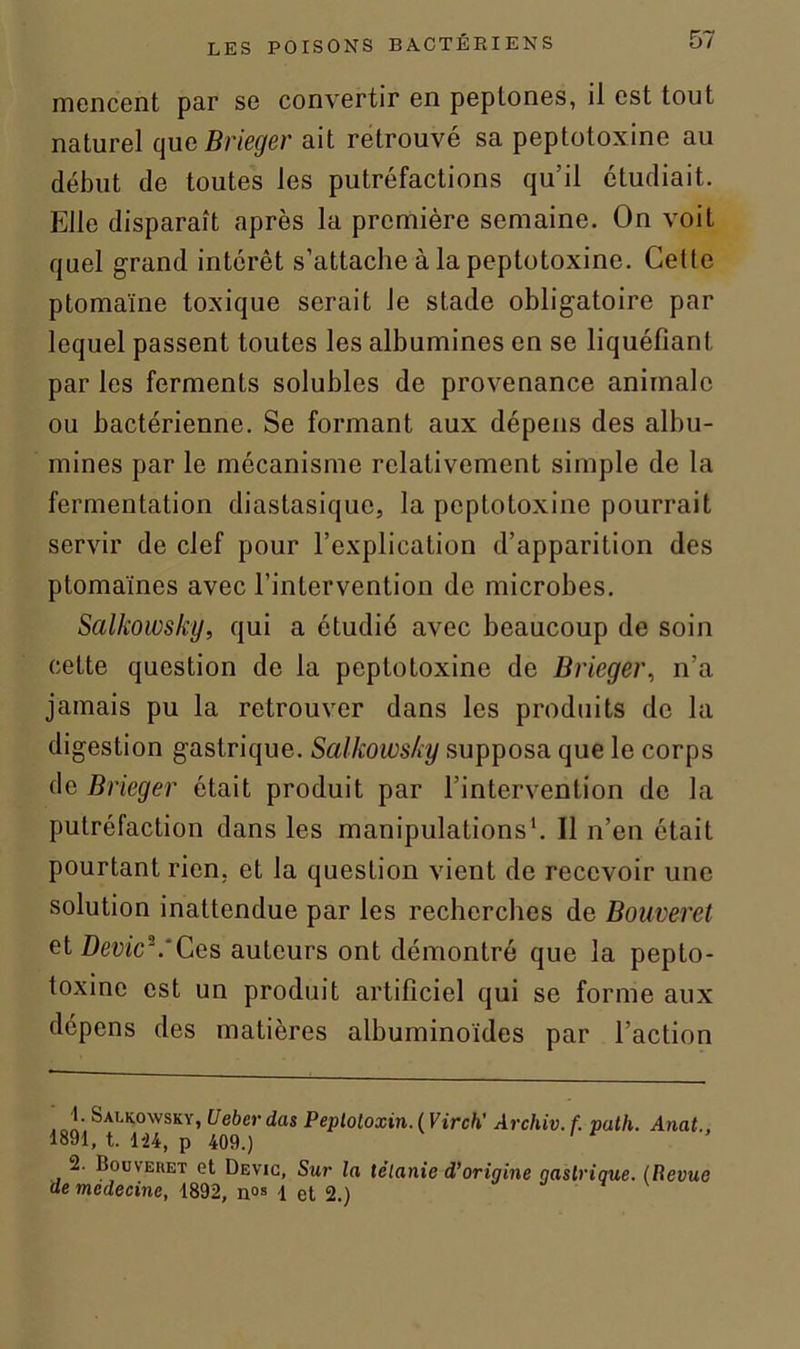 mencent par se convertir en peplones, il est tout naturel que Brieger ait retrouvé sa peptotoxine au début de toutes les putréfactions qu’il étudiait. Elle disparaît après la première semaine. On voit quel grand intérêt s’attache à la peptotoxine. Cette ptomaïne toxique serait le stade obligatoire par lequel passent toutes les albumines en se liquéfiant par les ferments solubles de provenance animale ou bactérienne. Se formant aux dépens des albu- mines par le mécanisme relativement simple de la fermentation diastasique, la pepLotoxine pourrait servir de clef pour l’explication d’apparition des ptomaïnes avec l’intervention de microbes. Salkowsky, qui a étudié avec beaucoup de soin celte question de la peptotoxine de Brieger, n’a jamais pu la retrouver dans les produits de la digestion gastrique. Salkowsky supposa que le corps de Brieger était produit par l’intervention de la putréfaction dans les manipulations1. Il n’en était pourtant rien, et la question vient de recevoir une solution inattendue par les recherches de Bouveret et Devic\'Ces auteurs ont démontré que la pepto- toxine est un produit artificiel qui se forme aux dépens des matières albuminoïdes par l’action 4. Salkowsky, Uebcrdas Peptoloxin.IVirch’ Archiv. f. puth. Anat., 1891, t. 1-24, p 409.) ' e 2. Bouveket et Devic, Sur la télanie d’origine gastrique. (Revue de mcdecine, 1892, 1 et 2.)