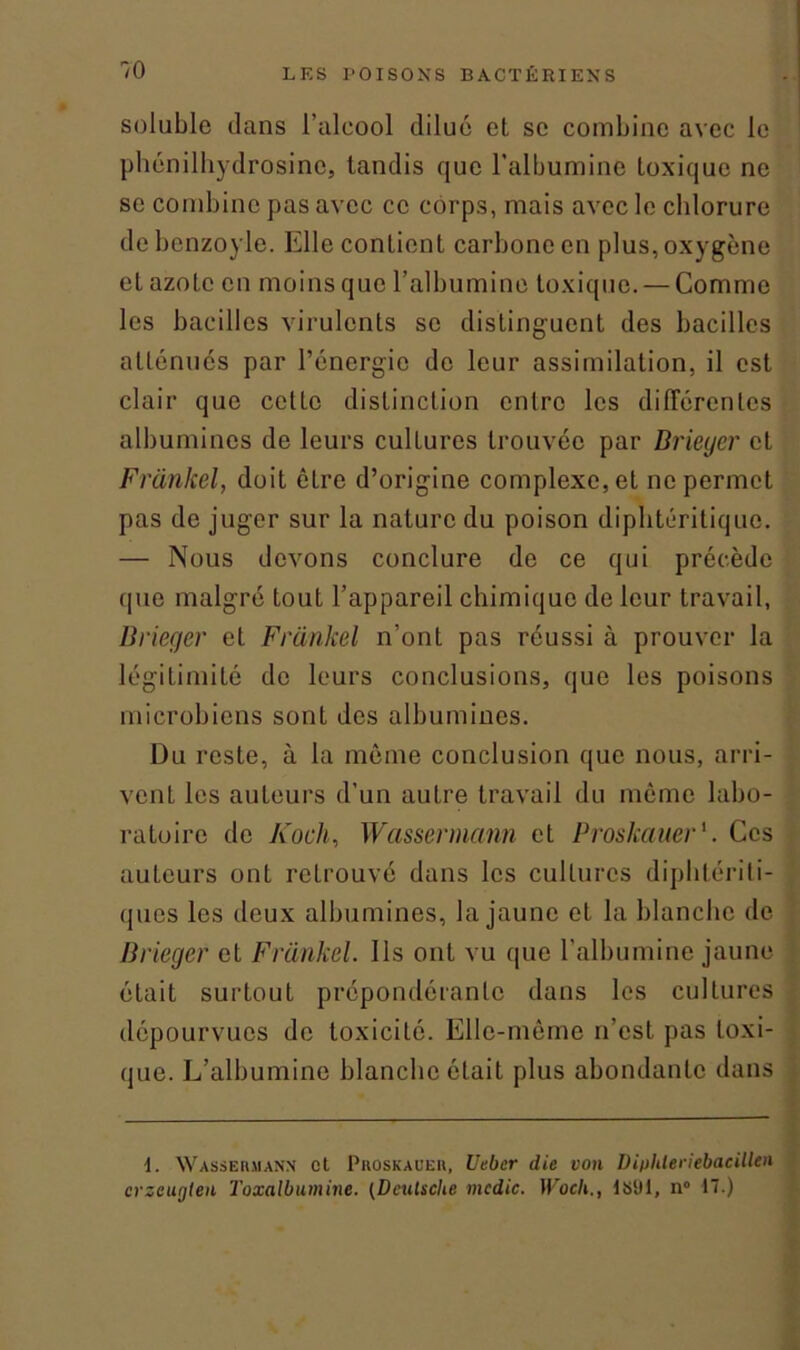 soluble dans l’alcool dilué et se combine avec le phénilhydrosine, tandis que l’albumine toxique ne se combine pas avec ce corps, mais avec le chlorure debcnzoyle. Elle contient carbone en plus, oxygène et azote en moins que l’albumine toxique. — Comme les bacilles virulents se distinguent des bacilles atténués par l’énergie de leur assimilation, il est clair que cette distinction entre les différentes albumines de leurs culLures trouvée par Drieyer et Frankel, doit être d’origine complexe, et ne permet pas de juger sur la nature du poison diplitcritique. — Nous devons conclure de ce qui précède que malgré tout l’appareil chimique de leur travail, Drieger et Frankel n’ont pas réussi à prouver la légitimité de leurs conclusions, que les poisons microbiens sont des albumines. Du reste, à la même conclusion que nous, arri- vent les auteurs d’un autre travail du même labo- ratoire de Koch, Wassermann et Proskauer1. Ces auteurs ont retrouvé dans les cultures diphtériti- ques les deux albumines, la jaune et la blanche de Brieger et Frankel. Ils ont vu que l’albumine jaune était surtout prépondérante dans les cultures dépourvues de toxicité. Elle-même n’est pas toxi- que. L’albumine blanche était plus abondante dans 1. Wassermann et Proskauer, Uebcr die von Diphleriebacillen crzeugten Toxalbumine. (Deutsche mcdic. Woch., lSili, n° 17.)